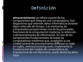 Definición

almacenamiento) se refiere a parte de los
componentes que integran una computadora. Son
dispositivos que retienen datos informáticos durante
algún intervalo de tiempo. Las memorias de
computadora proporcionan una de las principales
funciones de la computación moderna, la retención
o almacenamiento de información. Es uno de los
componentes fundamentales de todas las
computadoras modernas que, acoplados a una
unidad central de procesamiento (CPU por su sigla
en inglés, central processing unit), implementa lo
fundamental del modelo de computadora de
Arquitectura de von Neumann, usado desde los años
1940.
 