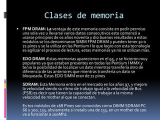 Clases de memoria
 FPM DRAM: La ventaja de este memoria consiste en pedir permiso
  una sola vez u llevarse varios datos consecutivos esto comenzó a
  usarse principios de os años noventa y dio buenos resultados a estos
  módulos se los denominaron SIMM FPM DRAM y pueden tener 30 o
  72 pines y se la utiliza en las Pentium I lo que logro con esta tecnología
  es agilizar el proceso de lectura, estas memorias ya no se utilizan mas.
  EDO DRAM :Estas memorias aparecieron en el 95, y se hicieron muy
  populares ya que estaban presentes en todas las Pentium I MMX y
  tenia la posibilidad de localizar un dato mientras transfería otro de
  diferencia de las anteriores que mientras transfería un dato se
  bloqueada. Estas EDO SIMM eran de 72 pines
  SDRAM: Esta Memoria entro en el mercado en los años 97, y mejoro
  la velocidad siendo su ritmo de trabajo igual a la velocidad de Bus
  (FSB) es decir que tienen la capacidad de trabajar a la misma
  velocidad de mother al que se conectan.
  Es tos módulos de 168 Pines son conocidos como DIMM SDRAM PC
  66 y 100, 133, obviamente si instalo una de 133, en un mother de 100
  va a funcionar a 100Mhz.
 