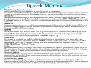 Tipos de MemoriasDRAM ( DynamycRandomAccesMemory )Este tipo de memoria se utilizan des los años 80 hasta ahora en toda las computadorasEsta memoria tiene una desventaja hay que estimularla ( Refresco) permanentemente porque se olvida de todo.Como se estimula : requiere un procesador que ordene el envió de cargas eléctricas, a este tipo de memorias se lo conoce como memoria estáticasFPM DRAMLa ventaja de este memoria consiste en pedir permiso una sola vez u llevarse varios datos consecutivos esto comenzó a usarse principios de os años noventa y dio buenos resultados a estos módulos se los denominaron SIMM FPM DRAM y pueden tener 30 o 72 pines y se la utiliza en las Pentium I lo que logro con esta tecnología es agilizar el proceso de lectura, estas memorias ya no se utilizan mas.EDO DRAM Estas memorias aparecieron en el 95, y se hicieron muy populares ya que estaban presentes en todas las Pentium I MMX y tenia la posibilidad de localizar un dato mientras transfería otro de diferencia de las anteriores que mientras transfería un dato se bloqueaba.Estas EDO SIMM eran de 72 pinesSDRAMEsta Memoria entro en el mercado en los años 97, y mejoro la velocidad siendo su ritmo de trabajo igual a la velocidad de Bus (FSB) es decir que tienen la acapacidad de trabajar a la misma velocidad de mother al que se conectan.Es tos modulos de 168 Pines son conocidos como DIMM SDRAM PC 66 y 100, 133.DDR SDRAMEn este caso se consiguió que pudiera realizar dos transferencia en una pulsación o tic-tac de reloj, esta memoria pude alcanzar velocidades de 200 a 266Mhz, Tiene una ventaja mas trabaja en sincronía con el bus del mother si este acelera la memoria también pero tiene una desventaja son muy caras. Se conoce como DIMM DDR SDRAM PC 1600 Y PC 2100.RDRAMEs una memoria muy costosa y de compleja fabricación y la utilizan procesador Pentim IV para arriba corre a velocidades de 800 Mhz sus módulos se denominan Rimm de 141 pines y con un anho de 16 bits, para llenar un banco de memoria de 64 bits hay que instalar 4 memorias, es posible que estas memoria sean retiradas del mercado por ser tan costosasMEMORIA VIRTUALTenemos también lo que llamamos memoria virtual también llamada swapeo. Windows crea esta memoria virtual y ocupa espacio del disco para hacerlo. Si llega se a superar esta memoria virtual la capacidad del disco se cuelga la máquina, para lo cual lo único que nos resta es resetearla. MEMORIA CACHÉ o SRAM La memoria caché trabaja igual que la memoria virtual, tenemos caché en el procesador, en los discos y en el mother y nos guarda direcciones de memoria. Si ejecutamos un programa en principio, lo cerramos y luego los volvemos a ejecutar, la memoria caché nos guarda la ubicación (dirección) en el disco, cuando lo ejecuté, y lo que hicimos con el programa. 
