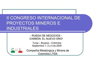 II CONGRESO INTERNACIONAL DE
PROYECTOS MINEROS E
INDUSTRIALES
Tunja – Boyacá – Colombia
Septiembre 1, 2 y 3 de 2005
- RUEDA DE NEGOCIOS -
CARBÓN: EL NUEVO ORO!
Compañía Metalúrgica y Minera de
Colombia LTDA
 
