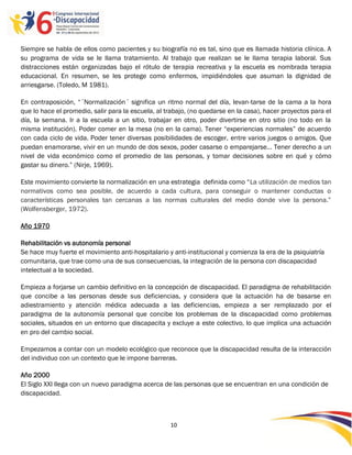 Siempre se habla de ellos como pacientes y su biografía no es tal, sino que es llamada historia clínica. A
su programa de vida se le llama tratamiento. Al trabajo que realizan se le llama terapia laboral. Sus
distracciones están organizadas bajo el rótulo de terapia recreativa y la escuela es nombrada terapia
educacional. En resumen, se les protege como enfermos, impidiéndoles que asuman la dignidad de
arriesgarse. (Toledo, M 1981).

En contraposición, “´Normalización´ significa un ritmo normal del día, levan-tarse de la cama a la hora
que lo hace el promedio, salir para la escuela, al trabajo, (no quedarse en la casa), hacer proyectos para el
día, la semana. Ir a la escuela a un sitio, trabajar en otro, poder divertirse en otro sitio (no todo en la
misma institución). Poder comer en la mesa (no en la cama). Tener “experiencias normales” de acuerdo
con cada ciclo de vida. Poder tener diversas posibilidades de escoger, entre varios juegos o amigos. Que
puedan enamorarse, vivir en un mundo de dos sexos, poder casarse o emparejarse… Tener derecho a un
nivel de vida económico como el promedio de las personas, y tomar decisiones sobre en qué y cómo
gastar su dinero.” (Nirje, 1969).

Este movimiento convierte la normalización en una estrategia definida como “La utilización de medios tan
normativos como sea posible, de acuerdo a cada cultura, para conseguir o mantener conductas o
características personales tan cercanas a las normas culturales del medio donde vive la persona.”
(Wolfensberger, 1972).

Año 1970

Rehabilitación vs autonomía personal
Se hace muy fuerte el movimiento anti-hospitalario y anti-institucional y comienza la era de la psiquiatría
comunitaria, que trae como una de sus consecuencias, la integración de la persona con discapacidad
intelectual a la sociedad.

Empieza a forjarse un cambio definitivo en la concepción de discapacidad. El paradigma de rehabilitación
que concibe a las personas desde sus deficiencias, y considera que la actuación ha de basarse en
adiestramiento y atención médica adecuada a las deficiencias, empieza a ser remplazado por el
paradigma de la autonomía personal que concibe los problemas de la discapacidad como problemas
sociales, situados en un entorno que discapacita y excluye a este colectivo, lo que implica una actuación
en pro del cambio social.

Empezamos a contar con un modelo ecológico que reconoce que la discapacidad resulta de la interacción
del individuo con un contexto que le impone barreras.

Año 2000
El Siglo XXI llega con un nuevo paradigma acerca de las personas que se encuentran en una condición de
discapacidad.



                                                    10

                                                    -
                                                    10
 