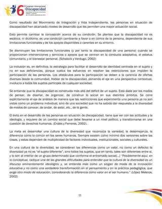 Como resultado del Movimiento de Integración y Vida Independiente, las personas en situación de
discapacidad han alcanzado niveles de desarrollo que les permiten una mayor actuación social.

Esto permite cambiar la concepción acerca de su condición. Se plantea que la discapacidad no es
estática, ni dicótoma; es una condición cambiante a favor o en contra de la persona, dependiente de sus
limitaciones funcionales y de los apoyos disponibles o carentes en su entorno.

Se disminuyen las limitaciones funcionales (y por tanto la discapacidad de una persona) cuando se
proporcionan intervenciones y servicios o apoyos que se centran en la conducta adaptativa, el estatus
comunitario, y el bienestar personal. (Schalock y Verdugo, 2002)

La inclusión es, en definitiva, la estrategia para facilitar el desarrollo de identidad centrada en el sujeto y
no en sus deficiencias, porque vuelca los esfuerzos en resolver las restricciones que impiden la
participación de las personas. Los obstáculos para la participación se deben a la carencia de ofertas
diversas desde la comunidad. Hablar de la discapacidad, poniendo el eje en una perspectiva contextual,
involucra a todos los sujetos partícipes de cualquier sociedad.

Se entiende que la discapacidad es construida más allá del déficit de un sujeto. Está dada por los modos
de pensar, de diseñar, de organizar, de construir lo social en sus distintos ámbitos. Se corre
explícitamente el eje de análisis de manera que las restricciones que experimenta una persona ya no son
vistas como un problema individual, sino de una sociedad que no ha sabido dar respuesta a la diversidad
de modos de conocer, de andar, de estar, etc., de la gente.

El éxito en el desarrollo de las personas en situación de discapacidad, tiene que ver con las actitudes y la
ideología, y requiere de un cambio social que debe llevarse a un nivel político, y transformarse en una
cuestión de derechos humanos. (Eroles y Ferreres, 2002).

La meta es desarrollar una cultura de la diversidad que reconozca la variedad, la desemejanza, la
diferencia como lo común en los seres humanos. Siempre existen como mínimo dos versiones sobre las
cosas, y estas dependen de multiplicidad de factores individuales, institucionales, sociales y culturales.

En una cultura de la diversidad, se consideran las diferencias como un valor, no como un defecto; la
diversidad ya no es “el sujeto diferente”, sino todos los sujetos, que en tanto, tales son diferentes entre sí,
y lo son al interior de un grupo determinado que conforma el entramado social{…} “Posiblemente aquí, en
lo conceptual, radique una de las grandes dificultades para entender que la cultura de la diversidad es un
discurso eminentemente ideológico y, se entienda más como un slogan de moda de la innovación
educativa y no como una verdadera transformación en el pensamiento y en la práctica pedagógica, que
exige otro modo de educación, considerando la diferencia como valor en el ser humano.” (López Meleros,
2002)




                                                     11

                                                     -
                                                     11
 