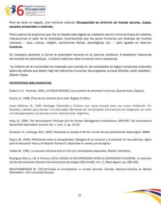 Pero se tiene un legado, una memoria cultural: Discapacidad es sinónimo de fuerzas oscuras, culpas,
pecados ancestrales o recientes.

Para superar los prejuicios que nos ha dejado este legado es necesario asumir como principio de nuestras
interacciones el valor de la diversidad, reconociendo que los seres humanos son diversos de muchas
maneras – raza, cultura, religión, condiciones físicas, psicológicas, etc. – pero iguales en esencia:
humanos.

Es necesario aprender a honrar la diversidad humana en la vivencia cotidiana. A establecer relaciones
eliminando los estereotipos. A valorar todos los roles humanos como necesarios.

“La historia de la humanidad ha mostrado que cuando en las sociedades se logran consensos culturales
sobre los valores que deben regir las relaciones humanas, los progresos, aunque difíciles, serán posibles”.
Alberto Yepes

REFERENCIAS BIBLIOGRAFICAS

Eroles C y C. Ferreres, 2002, LA DISCA-PACIDAD: Una cuestión de derechos huma-nos, Buenos Aires, Espacio.

Gracia, D., 1998, Ética de los confines de la vida, Bogotá, El Búho.

López Meleros, M., 2002 Ideología, Diversidad y Cultura: una nueva escuela para una nueva civilización. En:
Equidad y calidad para atender a la diversidad. Memorias del 1er.Congreso Internacional de Integración de niños
con discapacidades a la escuela común. Buenos Aires, Argentina.

Nirje, B., 1994, The Normalization Principle and Its Human Management Implications, SRV-VRS: The International
Social Role Valorization Journal, Vol. 1, num. 2. pp. 19-23.

Schalock, R. y Verdugo, M.A., 2002, Handbook on quality of life for human service practitioners, Washington: AAMR.

Sosa L.M., 2009, Reflexiones sobre la discapacidad. Dialógica de la inclusión y la exclusión en las prácticas, Agora
para la educación física y el deporte Número 9, disponible en www5.uva.es/agora/

Toledo M., 1981, La escuela ordinaria ante el niño con necesidades especiales, Madrid, Santillana.

Rodríguez Díaz S. y M. A. Ferreira, 2010, DESDE LA DIS-CAPACIDAD HACIA LA DIVERSIDAD FUNCIONAL. Un ejercicio
de Dis-Normalización.Revista Internacional de Sociología (RIS) Vol.68, núm. 2, Mayo-Agosto, pp. 289-309.

WOLFENSBERGER W, 1972,Principle of normalization in human services, Canada, National Institute on Mental
Retardation. York University Campus




                                                         12

                                                         -
                                                         12
 