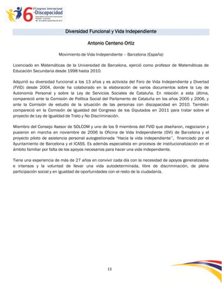 Diversidad Funcional y Vida Independiente

                                       Antonio Centeno Ortiz

                        Movimiento de Vida Independiente – Barcelona (España)

Licenciado en Matemáticas de la Universidad de Barcelona, ejerció como profesor de Matemáticas de
Educación Secundaria desde 1998 hasta 2010.

Adquirió su diversidad funcional a los 13 años y es activista del Foro de Vida Independiente y Divertad
(FVID) desde 2004, donde ha colaborado en la elaboración de varios documentos sobre la Ley de
Autonomía Personal y sobre la Ley de Servicios Sociales de Cataluña. En relación a esta última,
compareció ante la Comisión de Política Social del Parlamento de Cataluña en los años 2005 y 2006, y
ante la Comisión de estudio de la situación de las personas con discapacidad en 2010. También
compareció en la Comisión de Igualdad del Congreso de los Diputados en 2011 para tratar sobre el
proyecto de Ley de Igualdad de Trato y No Discriminación.

Miembro del Consejo Asesor de SOLCOM y uno de los 9 miembros del FVID que diseñaron, negociaron y
pusieron en marcha en noviembre de 2006 la Oficina de Vida Independiente (OVI) de Barcelona y el
proyecto piloto de asistencia personal autogestionada “Hacia la vida independiente‟‟, financiado por el
Ayuntamiento de Barcelona y el ICASS. Es además especialista en procesos de institucionalización en el
ámbito familiar por falta de los apoyos necesarios para hacer una vida independiente.

Tiene una experiencia de más de 27 años en convivir cada día con la necesidad de apoyos generalizados
e intensos y la voluntad de llevar una vida autodeterminada, libre de discriminación, de plena
participación social y en igualdad de oportunidades con el resto de la ciudadanía.




                                                 13

                                                 -
                                                 13
 