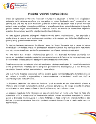 Diversidad Funcional y Vida Independiente

Una de las expresiones que ha hecho fortuna en el mundo de la educación –al menos en los congresos de
pedagogía- es la metáfora que afirma que “una gallina no es una águila defectuosa”, para explicar, por
ejemplo, que una niña no es un niño débil y lento en la clase de educación física o que un niño con
autismo no es un nefasto en relaciones públicas, ni un anglohablante es un castellanohablante torpe. En
general, no tiene ningún sentido describir la diversidad humana en términos de aberraciones respecto a
un patrón de normalidad que ni ha existido ni existe ni existirá jamás.

Por esto algunas personas catalogadas tradicionalmente como “discapacitadas”, han empezado a
proclamar que la manera como funcionan sus cuerpos es una expresión más de la diversidad humana y
que lo que hay que cambiar es el medio social.

Por ejemplo, las personas usuarias de sillas de ruedas han dejado de aceptar que la causa de que no
puedan subir a un tren sea porque sus piernas sean defectuosas; tienen muy claro que lo que no funciona
es el tren, porque sus piernas son tan humanas y reales como las de cualquier otra persona.

Por esta razón, han decidido autonombrarse personas con diversidad funcional, asumiendo que
comparten con todo el mundo la realidad intrínsecamente humana de funcionar de manera diversa y, que
la necesidad de una etiqueta viene dada por un contexto social discriminatorio.

Con el pensamiento orientado desde la tradicional óptica médico-rehabilitadora, la comunidad mayoritaria
asume que la minoría imperfecta es una carga que generosamente debe soportar, a la cual debe cuidar
con infinitas dosis de caridad, asistencialismo y paternalismo.

Esta es la fuente de donde beben unas políticas sociales que se han mostrado profundamente ineficaces
por combatir la opresión, la segregación y la discriminación que nos han llevado a sufrir una histórica,
sistemática y brutal exclusión social.

La propuesta “personas con diversidad funcional” pone el énfasis en una característica positiva e
inherente a la condición humana: la diversidad. La manera de funcionar del cuerpo presenta diferencias
en cada persona, es un aspecto más de la diversidad humana y como tal, una riqueza.

Los aspectos negativos de la interacción de esta diversidad con un medio social hostil no hace falta
explicitarlos. Todo el mundo participa de esta característica positiva e inherente a la condición humana
que es la diversidad funcional, pero el contexto histórico nos hace comprender implícitamente que sólo
decimos que una persona tiene diversidad funcional cuando la interacción con el medio social comporta
discriminación.




                                                  14

                                                  -
                                                  14
 