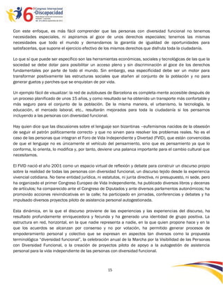 Con este enfoque, es más fácil comprender que las personas con diversidad funcional no tenemos
necesidades especiales, ni aspiramos al goce de unos derechos especiales; tenemos las mismas
necesidades que todo el mundo y demandamos la garantía de igualdad de oportunidades para
satisfacerlas, que supone el ejercicio efectivo de los mismos derechos que disfruta toda la ciudadanía.

Lo que sí que puede ser específico son las herramientas económicas, sociales y tecnológicas de las que la
sociedad se debe dotar para posibilitar un acceso pleno y sin discriminación al goce de los derechos
fundamentales por parte de todo el mundo. Sin embargo, esa especificidad debe ser un motor para
transformar positivamente las estructuras sociales que atañen al conjunto de la población y no para
generar guetos y parches que se enquistan de por vida.

Un ejemplo fácil de visualizar: la red de autobuses de Barcelona es completa-mente accesible después de
un proceso planificado de unos 15 años, y como resultado se ha obtenido un transporte más confortable y
más seguro para el conjunto de la población. De la misma manera, el urbanismo, la tecnología, la
educación, el mercado laboral, etc., resultarán mejorados para toda la ciudadanía si los pensamos
incluyendo a las personas con diversidad funcional.

Hay quien dice que las discusiones sobre el lenguaje son bizantinas –eufemismos nacidos de la obsesión
de seguir el patrón políticamente correcto- y que no sirven para resolver los problemas reales. No es el
caso de las personas que integran el Foro de Vida Independiente y Divertad (FVID), que están convencidas
de que el lenguaje no es únicamente el vehículo del pensamiento, sino que es pensamiento ya que lo
conforma, lo orienta, lo modifica y, por tanto, deviene una palanca importante para el cambio cultural que
necesitamos.

El FVID nació el año 2001 como un espacio virtual de reflexión y debate para construir un discurso propio
sobre la realidad de todas las personas con diversidad funcional, un discurso tejido desde la experiencia
vivencial cotidiana. No tiene entidad jurídica, ni estatutos, ni junta directiva, ni presupuesto, ni sede, pero
ha organizado el primer Congreso Europeo de Vida Independiente, ha publicado diversos libros y decenas
de artículos; ha comparecido ante el Congreso de Diputados y ante diversos parlamentos autonómicos; ha
promovido acciones reivindicativas en la calle; ha participado en jornadas, conferencias y debates y ha
impulsado diversos proyectos piloto de asistencia personal autogestionada.

Esta dinámica, en la que el discurso proviene de las experiencias y las experiencias del discurso, ha
resultado profundamente enriquecedora y fecunda y ha generado una identidad de grupo positiva. La
estructura en red, horizontal, en la que nadie representa a nadie, en la que quien propone hace y en la
que los acuerdos se alcanzan por consenso y no por votación, ha permitido generar procesos de
empoderamiento personal y colectivo que se expresan en aspectos tan diversos como la propuesta
terminológica “diversidad funcional”, la celebración anual de la Marcha por la Visibilidad de las Personas
con Diversidad Funcional, o la creación de proyectos piloto de apoyo a la autogestión de asistencia
personal para la vida independiente de las personas con diversidad funcional.



                                                     15

                                                     -
                                                     15
 