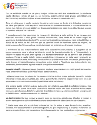 Esto ha hecho que muchos de los que lo integran comiencen a vivir sus diferencias con un sentido de
orgullo identitario similar al que, en su momento, experimentaron otros grupos sistemáticamente
discriminados y oprimidos (mujeres, etnias minoritarias, personas homosexuales, etc.).

Como en estos casos el orgullo no deriva de creerse mejores que los demás sino de la clara consciencia
del valor que aportan, como expresión intensa de la rica diversidad humana, a la construcción de un
mundo más fraterno en donde acaben por desaparecer precisamente estas líneas absurdas que separan
el supuesto “nosotros” de “los otros”.

El paralelismo entre las trayectorias de construcción identitaria y lucha política de las personas con
diversidad funcional y otros grupos humanos discriminados, tiene raíces en el mismo origen del
Movimiento de Vida Independiente (MVI), un movimiento social internacional que nació en los EEUU en el
marco de las luchas de los años 60, por los derechos civiles de colectivos como las mujeres, los
afroamericanos, los homosexuales y, con cierto retraso, las personas con diversidad funcional.

El Movimiento de Vida Independiente se basa en la autodeterminación personal, la autogestión de los
apoyos necesarios para la plena participación social, la desmedicalización de la “discapacidad”, la
creación de redes de apoyo entre iguales y la desinstitucionalización de las personas con diversidad
funcional. Piensa a escala global y actúa a escala local, incorporando en cada lugar y momento las
particularidades culturales, históricas y socioeconómicas propias del territorio en cuestión, pero siempre a
partir de unos principios ideológicos compartidos a nivel global: la Filosofía de Vida Independiente. Muy
brevemente, comentaremos algunos de estos principios fundamentales:

Autodeterminación: Las personas con diversidad funcional tenemos derecho a dirigir y controlar nuestras
vidas, en la misma medida que lo hace el resto de la ciudadanía.

La libertad para tomar decisiones ha de abarcar todos los ámbitos vitales: vivienda, formación, trabajo,
relaciones sociales, ocio, sexualidad, etc. No hay que confundir autonomía (capacidad de hacer cosas sin
apoyo externo) con autodeterminación (capacidad de tomar decisiones).

Una persona puede no tener nada de autonomía, pero sí plena capacidad de autodeterminación. Vida
Independiente no quiere decir hacer cosas sin el apoyo de nadie, sino tener el control de los apoyos
necesarios para hacerlas. Esta firme voluntad de autodeterminación y autorepresentación se expresa en
el conocido lema “Nada sobre nosotros sin nosotros”.

No discriminación: Hay que remover y prevenir todos los elementos sociales que dificultan o impiden el
acceso de las personas con diversidad funcional al ejercicio efectivo de los derechos de ciudadanía.

El diseño para todos y la accesibilidad universal se han de aplicar a todos los productos, servicios y
procesos, muy especialmente en el ámbito legislativo. La gran importancia y la evidencia material de las
barreras arquitectónicas y de transporte no deben hacer perder de vista que las leyes, reglamentos y


                                                    16

                                                    -
                                                    16
 