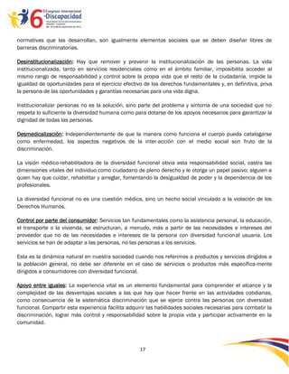 normativas que las desarrollan, son igualmente elementos sociales que se deben diseñar libres de
barreras discriminatorias.

Desinstitucionalización: Hay que remover y prevenir la institucionalización de las personas. La vida
institucionalizada, tanto en servicios residenciales como en el ámbito familiar, imposibilita acceder al
mismo rango de responsabilidad y control sobre la propia vida que el resto de la ciudadanía, impide la
igualdad de oportunidades para el ejercicio efectivo de los derechos fundamentales y, en definitiva, priva
la persona de las oportunidades y garantías necesarias para una vida digna.

Institucionalizar personas no es la solución, sino parte del problema y síntoma de una sociedad que no
respeta lo suficiente la diversidad humana como para dotarse de los apoyos necesarios para garantizar la
dignidad de todas las personas.

Desmedicalización: Independientemente de que la manera como funciona el cuerpo pueda catalogarse
como enfermedad, los aspectos negativos de la inter-acción con el medio social son fruto de la
discriminación.

La visión médico-rehabilitadora de la diversidad funcional obvia esta responsabilidad social, castra las
dimensiones vitales del individuo como ciudadano de pleno derecho y le otorga un papel pasivo; alguien a
quien hay que cuidar, rehabilitar y arreglar, fomentando la desigualdad de poder y la dependencia de los
profesionales.

La diversidad funcional no es una cuestión médica, sino un hecho social vinculado a la violación de los
Derechos Humanos.

Control por parte del consumidor: Servicios tan fundamentales como la asistencia personal, la educación,
el transporte o la vivienda, se estructuran, a menudo, más a partir de las necesidades e intereses del
proveedor que no de las necesidades e intereses de la persona con diversidad funcional usuaria. Los
servicios se han de adaptar a las personas, no las personas a los servicios.

Esta es la dinámica natural en nuestra sociedad cuando nos referimos a productos y servicios dirigidos a
la población general, no debe ser diferente en el caso de servicios o productos más específica-mente
dirigidos a consumidores con diversidad funcional.

Apoyo entre iguales: La experiencia vital es un elemento fundamental para comprender el alcance y la
complejidad de las desventajas sociales a las que hay que hacer frente en las actividades cotidianas,
como consecuencia de la sistemática discriminación que se ejerce contra las personas con diversidad
funcional. Compartir esta experiencia facilita adquirir las habilidades sociales necesarias para combatir la
discriminación, lograr más control y responsabilidad sobre la propia vida y participar activamente en la
comunidad.



                                                    17

                                                    -
                                                    17
 