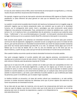 El nexo de unión histórico entre el MVI y otros movimientos de emancipación es significativo y, a menudo,
resulta útil para identificar situaciones discriminatorias sutiles.

Por ejemplo, imaginen que la ley de interrupción voluntaria del embarazo (IVE) vigente en España, hubiese
establecido un plazo diferente del plazo general en caso que se detectara que el futuro niño será
homosexual.

La cuestión no sería tanto la posible discriminación del nasciturus homosexual sino la innegable carga de
valoración negativa que se estaría proyectando sobre una condición que es parte de la diversidad
humana, con el consiguiente daño social, moral y psicológico que esta construcción social estaría
infligiendo a las personas homosexuales. Pues, precisamente la citada ley establece que, a partir de la
semana 14, si el nasciturus tiene una probabilidad alta de parecerse a la persona que subscribe estas
líneas –“malformada” y “con una enfermedad grave e incurable”-, la interrupción voluntaria del embarazo
es legal, mientras que si se va a parecer al señor Brad Pitt, entonces la interrupción no se autoriza.

Este acuerdo social agrede a las personas con diversidad funcional y es el primer paso para construir
caminos de vida de separación, segregación y exclusión so-cial. La pregunta que yace en la base de todo
ello es: ¿por qué las personas con diversidad funcional tendrían que recibir los apoyos sociales necesarios
para tener las mismas oportunidades que Brad Pitt, si su vida es valorada menos digna que la de él?
Nótese que no se trata de debatir IVE sí o IVE no, sino de entender que la IVE tiene que ser no
discriminatoria y, a partir de aquí, cada cual que formule las demandas en función de sus convicciones.

Otra cuestión bioética recurrente cuando se trata la diversidad funcional es el suicidio asistido.

Hay quien propugna legalizar el suicidio asistido sólo para algunas personas, concretamente para
aquellas que se parezcan al autor de este artículo (“más tetrapléjico” que el señor Sampedro) o, como ha
sido noticia en Holanda, para las personas mayores de 70 años.

Igual que en el caso de la IVE, se vuelve a señalar con el dedo qué vidas son susceptibles de tener tan
poco valor como para ser eliminadas legalmente y cuáles son tan dignas que el hecho de ayudar a
ponerles fin sería un crimen. De la misma manera que antes, no se trata de plantear el debate suicidio
asistido sí o suicidio asistido no, sino únicamente de señalar que, en cualquier caso, tiene que ser suicidio
asistido no discriminatorio y, por tanto, quien defienda el suicidio asistido sí, que lo defienda para todas
las personas y quien no lo defienda, que no acepte ningún supuesto.

La bioética también se encuentra a la base del cambio cultural que necesitamos y, en este sentido,
conviene no olvidar lecciones históricas tan dolorosas como que el primer objetivo del exterminio nazi
fueron las personas con diversidad funcional.

No se trata solo de que dejen de matarnos, sino de asumir las consecuencias del hecho que nuestras
vidas son igual de dignas y que tienen el mismo valor que la del resto de la humanidad. La voz de las
personas que viven en situación de dependencia y aspiran a la inDependencia ha
sido sistemáticamente
                                                     18

                                                     -
                                                     18
 