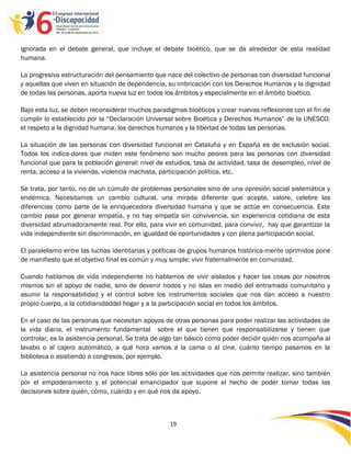ignorada en el debate general, que incluye el debate bioético, que se da alrededor de esta realidad
humana.

La progresiva estructuración del pensamiento que nace del colectivo de personas con diversidad funcional
y aquellas que viven en situación de dependencia, su imbricación con los Derechos Humanos y la dignidad
de todas las personas, aporta nueva luz en todos los ámbitos y especialmente en el ámbito bioético.

Bajo esta luz, se deben reconsiderar muchos paradigmas bioéticos y crear nuevas reflexiones con el fin de
cumplir lo establecido por la “Declaración Universal sobre Bioética y Derechos Humanos” de la UNESCO:
el respeto a la dignidad humana, los derechos humanos y la libertad de todas las personas.

La situación de las personas con diversidad funcional en Cataluña y en España es de exclusión social.
Todos los indica-dores que miden este fenómeno son mucho peores para las personas con diversidad
funcional que para la población general: nivel de estudios, tasa de actividad, tasa de desempleo, nivel de
renta, acceso a la vivienda, violencia machista, participación política, etc.

Se trata, por tanto, no de un cúmulo de problemas personales sino de una opresión social sistemática y
endémica. Necesitamos un cambio cultural, una mirada diferente que acepte, valore, celebre las
diferencias como parte de la enriquecedora diversidad humana y que se actúe en consecuencia. Este
cambio pasa por generar empatía, y no hay empatía sin convivencia, sin experiencia cotidiana de esta
diversidad abrumadoramente real. Por ello, para vivir en comunidad, para convivir, hay que garantizar la
vida independiente sin discriminación, en igualdad de oportunidades y con plena participación social.

El paralelismo entre las luchas identitarias y políticas de grupos humanos histórica-mente oprimidos pone
de manifiesto que el objetivo final es común y muy simple: vivir fraternalmente en comunidad.

Cuando hablamos de vida independiente no hablamos de vivir aislados y hacer las cosas por nosotros
mismos sin el apoyo de nadie, sino de devenir nodos y no islas en medio del entramado comunitario y
asumir la responsabilidad y el control sobre los instrumentos sociales que nos dan acceso a nuestro
propio cuerpo, a la cotidianidaddel hogar y a la participación social en todos los ámbitos.

En el caso de las personas que necesitan apoyos de otras personas para poder realizar las actividades de
la vida diaria, el instrumento fundamental sobre el que tienen que responsabilizarse y tienen que
controlar, es la asistencia personal. Se trata de algo tan básico como poder decidir quién nos acompaña al
lavabo o al cajero automático, a qué hora vamos a la cama o al cine, cuánto tiempo pasamos en la
biblioteca o asistiendo a congresos, por ejemplo.

La asistencia personal no nos hace libres sólo por las actividades que nos permite realizar, sino también
por el empoderamiento y el potencial emancipador que supone el hecho de poder tomar todas las
decisiones sobre quién, cómo, cuándo y en qué nos da apoyo.



                                                   19

                                                   -
                                                   19
 