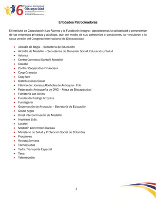 Entidades Patrocinadoras

El Instituto de Capacitación Los Álamos y la Fundación Integrar, agradecemos la solidaridad y compromiso
de las empresas privadas y públicas, que por medio de sus patrocinios o donaciones, se vincularon a la
sexta versión del Congreso Internacional de Discapacidad.

      Alcaldía de Itagüí – Secretaría de Educación
      Alcaldía de Medellín – Secretarías de Bienestar Social, Educación y Salud
      Avianca
      Centro Comercial Santafé Medellín
      Colcafé
      Confiar Cooperativa Financiera
      Coop Granada
      Copy Net
      Distribuciones Dacar
      Fábrica de Licores y Alcoholes de Antioquia - FLA
      Federación Antioqueña de ONG – Mesa de Discapacidad
      Floristería Los Olivos
      Fundación Rodrigo Arroyave
      Fundagana
      Gobernación de Antioquia – Secretaría de Educación
      Grupo Argos
      Hotel Intercontinental de Medellín
      Impresos Ltda.
      Locatel
      Medellín Convention Bureau
      Ministerio de Salud y Protección Social de Colombia
      Procolores
      Revista Semana
      Tecnoayudas
      Tedix. Transporte Especial
      Tena
      Telemedellín




                                                   2

                                                   -2
                                                   -
 