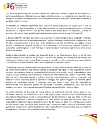 Esta forma de gestión que nos posibilita transitar de objetos de cuidados a sujetos de emancipación la
llamamos autogestión y, técnicamente, se basa en la libre gestión –no necesariamente posesión- de la
prestación económica correspondiente a un presupuesto individual en función de las horas de asistencia
que cada persona necesite.

Actualmente, la prestación económica para asistencia personal generada en España por la Ley de
Dependencia, ha sido integrada en el nuevo sistema catalán de servicios sociales de manera precaria e
insuficiente. El importe máximo sólo permite financiar tres horas diarias de asistencia, cuando las
personas a las que se dirige (grado 3, gran dependencia) requieren entre ocho y 24 horas al día.

El denominado Plan Individual de Atención no contempla modular el importe de la prestación en función
de la valoración individual de las horas necesarias y se reduce toda la complejidad que representa un plan
de vida y ciudadanía activa al grado que resulte del baremo. Además, la asistencia tecnológica (ayudas
técnicas, supresión de barre-ras, adaptación del entorno) que podría minimizar y potenciar la asistencia
personal no se contempla en el plan individual ni tiene el carácter de prestación garantizada en la cartera
de servicios sociales.

Desde la administración se analiza este desarrollo de la Ley de Dependencia y de la Ley de Servicios
Sociales desde el punto de vista de los inputs – es decir, del dinero y los recursos que se dedican- y se
indica que ha habido un gran avance. Esta mejora de la inversión es real y necesaria, pero no es suficiente
ni cuantitativa ni cualitativamente, y este último aspecto es el más preocupante.

Tendrían que empezar a valorarse las políticas públicas también desde la perspectiva de los outputs, de
los efectos finales sobre la vida de las personas que producen los inputs. Si nos preguntamos cuántas
personas con diversidad funcional han podido independizarse de la familia y ejercer una ciudadanía plena
y activa, cuántas personas (mayoritariamente mujeres) del entorno familiarhan podido recuperar su vida y
dejar de hacer asistencia forzosa o cuántas personas (mayoritariamente mujeres inmigradas) que
trabajaban como asistentas desde la economía sumergida han podido integrarse al mercado laboral
ordinario en condiciones dignas, la respuesta debe ser nadie o casi nadie. La capacidad de
transformación social del nuevo sistema ha sido, hasta el momento, prácticamente nula, más bien ha
servido para reforzar y perpetuar el sistema patriarcal de atención familiar y asistencialista.

Es posible reorientar el desarrollo del nuevo sistema de autonomía personal creando opciones con
verdadera capacidad de transformación social. El proyecto piloto –Hacia la vida independiente- que
desarrolla el FVID, conjunta-mente con el Ayuntamiento de Barcelona hace casi seis años, muestra que
podemos autogestionar la asistencia personal que cada persona necesita para asumir el control y la
responsabilidad sobre la propia vida (siete horas al día de media), es decir vivir emancipadas, trabajar,
estudiar, cotizar, pagar impuestos, participar en la vida comunitaria, social y cívica de nuestro entorno en
igualdad de oportunidades y tener expectativas y planes para formar nuevas familias, se puede hacer de
manera eficaz y eficiente, tanto social como económicamente.



                                                    20

                                                    -
                                                    20
 