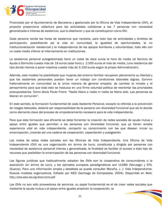 Financiado por el Ayuntamiento de Barcelona y gestionado por la Oficina de Vida Independiente (OVI), el
proyecto proporciona cobertura para las actividades cotidianas a las 7 personas con necesidad
generalizada e intensa de asistencia, que lo diseñaron y que se constituyeron como OVI.

Cada persona recibe las horas de asistencia que necesita, para todo tipo de actividades y ámbitos de
participación, posibilitando así la vida en comunidad, la igualdad de oportunidades, la no
institucionalización residencial y la independencia de los apoyos familiares y voluntaristas; todo ello con
un coste medio inferior al internamiento en instituciones.

La asistencia personal autogestionada tiene un coste de doce euros la hora de media (el Servicio de
Ayuda a Domicilio cuesta más de 18 euros cada hora) y 2.500 euros al mes de media, (una residencia del
tipo donde iríamos a parar nosotros cuesta más de 3.100 euros según la propia Administración).

Además, este modelo ha posibilitado que mujeres del entorno familiar recuperen plenamente su libertad y
que los asistentes personales puedan tener un trabajo con condiciones laborales dignas. Convivir
fraternalmente en comunidad es la única manera de generar empatía, de cambiar la mirada y el
pensamiento para que todo esto se traduzca en una firme voluntad política de reorientar las prioridades
presupuestarias. Como decía Paulo Freire: “Nadie libera a nadie ni nadie se libera solo. Las personas se
liberan en comunión”.

En este sentido, la formación fundamental de cada Asistente Personal, excepto la referida a la prevención
de riesgos laborales, debería ser responsabilidad de la persona con diversidad funcional que así lo decida
como elemento clave del proceso de empoderamiento necesario para la vida independiente.

Para que esta formación sea eficiente se debe fomentar la creación de redes sociales de ayuda mutua y
apoyo entre iguales que permitan a las personas con diversidad funcional, que ya tienen amplia
experiencia vital en vida independiente, compartir su conocimiento con las que desean iniciar su
emancipación, creando así una cadena de cooperación, capacitación y autogestión.

Los nodos de estas redes sociales son las Oficinas de Vida Independiente. Una Oficina de Vida
Independiente (OVI) es una organización sin ánimo de lucro, constituida y dirigida por personas con
necesidad de asistencia personal intensa y generalizada, la finalidad es facilitar el acceso a todo tipo de
recursos que posibiliten la emancipación de las personas con diversidad funcional.

Las figuras jurídicas que habitualmente adoptan las OVIs son la cooperativa de consumidores o la
asociación sin ánimo de lucro, y los ejemplos europeos paradigmáticos son ULOBA (Noruega) y STIL
(Suecia). Para una información amplia y detallada se puede consultar Maraña, J. J. Vida Independiente.
Nuevos modelos organizativos. Editado por AIES (Santiago de Compostela, 2004). Disponible en Web:
http://www.asoc-ies.org/docs/vinmo.pdf

Las OVIs no son sólo proveedores de servicios, su papel fundamental es el de crear redes sociales que
mediante la ayuda mutua y el apoyo entre iguales propicien la cooperación, la

                                                   21

                                                   -
                                                   21
 