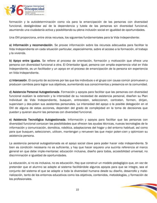 formación y la autodeterminación como vía para la emancipación de las personas con diversidad
funcional, desligándose así de la dependencia y tutela de las personas sin diversidad funcional,
asumiendo una ciudadanía activa y posibilitando su plena inclusión social en igualdad de oportunidades.

Una OVI proporciona, entre otros recursos, los siguientes fundamentales para la Vida Independiente:

a) Información y recomendación. Se provee información sobre los recursos adecuados para facilitar la
Vida Independiente en cada situación particular, especialmente, sobre el acceso a la formación, el trabajo
y la vivienda.

b) Apoyo entre iguales. Se refiere al proceso de orientación, formación y motivación que ofrece una
persona con diversidad funcional a otra. El Orientador Igual, persona con amplia experiencia vital en Vida
Independiente, es un facilitador y un apoyo en el proceso de emancipación de la persona sin experiencia
en Vida Independiente.

c) Intercesión. El conjunto de acciones por las que los individuos o el grupo con causa común promueven y
producen cambios para lograr sus objetivos, aumentando sus conocimientos y presencia en la comunidad.

d) Asistencia Personal Autogestionada. Formación y apoyos para facilitar que las personas con diversidad
funcional evalúen la extensión y la intensidad de su necesidad de asistencia personal, diseñen su Plan
Individual de Vida Independiente, busquen, entrevisten, seleccionen, contraten, formen, dirijan,
supervisen y des-pidan sus asistentes personales. La intensidad del apoyo o la posible delegación en el
OVI de alguna de estas acciones, dependen del grado de complejidad en la toma de decisiones que
puedan y quieran asumir las personas con diversidad funcional.

e) Asistencia Tecnológica Autogestionada. Información y apoyos para facilitar que las personas con
diversidad funcional conozcan las posibilidades que ofrecen las ayudas técnicas, nuevas tecnologías de la
información y comunicación, domótica, robótica, adaptaciones del hogar y del entorno habitual, así como
para que busquen, seleccionen, utilicen, mantengan y renueven las que mejor poten-cien y optimicen su
asistencia persona.

La asistencia personal autogestionada es el apoyo social clave para poder hacer vida independiente. Si
bien es condición necesaria no es suficiente, y hay que hacer siquiera una sucinta referencia al marco
general en que debe imple-mentarse: educación inclusiva, diseño para todos, accesibilidad universal, no
discriminación e igualdad de oportunidades.

La educación, si no es inclusiva, no es educación. Hay que construir un modelo pedagógico que, en vez de
pretender que el alumno se adapte al sistema facilitándole algunos apoyos para que se integre, sea el
conjunto del sistema el que se adapte a toda la diversidad humana desde su diseño, desarrollo y mate-
rialización, tanto de los entornos educativos como los objetivos, contenidos, metodologías, y formación de
los profesionales.


                                                   22

                                                   -
                                                   22
 