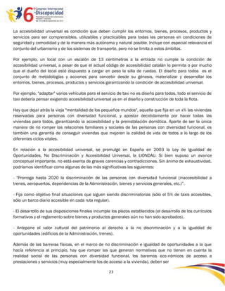 La accesibilidad universal es condición que deben cumplir los entornos, bienes, procesos, productos y
servicios para ser comprensibles, utilizables y practicables para todas las personas en condiciones de
seguridad y comodidad y de la manera más autónoma y natural posible. Incluye con especial relevancia el
conjunto del urbanismo y de los sistemas de transporte, pero no se limita a estos ámbitos.

Por ejemplo, un local con un escalón de 13 centímetros a la entrada no cumple la condición de
accesibilidad universal, a pesar de que el actual código de accesibilidad catalán lo permita o por mucho
que el dueño del local esté dispuesto a cargar en peso la silla de ruedas. El diseño para todos es el
conjunto de metodologías y acciones para concebir desde su génesis, materializar y desarrollar los
entornos, bienes, procesos, productos y servicios garantizando la condición de accesibilidad universal.

Por ejemplo, "adaptar" varios vehículos para el servicio de taxi no es diseño para todos, todo el servicio de
taxi debería pensar exigiendo accesibilidad universal ya en el diseño y construcción de toda la flota.

Hay que dejar atrás la vieja "mentalidad de los pequeños mundos", aquella que fija en un x% las viviendas
reservadas para personas con diversidad funcional, y apostar decididamente por hacer todas las
viviendas para todos, garantizando la accesibilidad y la preinstalación domótica. Aparte de ser la única
manera de no romper las relaciones familiares y sociales de las personas con diversidad funcional, es
también una garantía de conseguir viviendas que mejoren la calidad de vida de todos a lo largo de los
diferentes ciclos vitales.

En relación a la accesibilidad universal, se promulgó en España en 2003 la Ley de Igualdad de
Oportunidades, No Discriminación y Accesibilidad Universal, la LIONDAU. Si bien supuso un avance
conceptual importante, no está exenta de graves carencias y contradicciones. Sin ánimo de exhaustividad,
podríamos identificar como algunas de las más significativas las siguientes:

- "Prorroga hasta 2020 la discriminación de las personas con diversidad funcional (inaccesibilidad a
trenes, aeropuertos, dependencias de la Administración, bienes y servicios generales, etc.)”.

- Fija como objetivo final situaciones que siguen siendo discriminatorias (sólo el 5% de taxis accesibles,
sólo un barco diario accesible en cada ruta regular).

- El desarrollo de sus disposiciones finales incumple los plazos establecidos (el desarrollo de los currículos
formativos y el reglamento sobre bienes y productos generales aún no han sido aprobados).

- Antepone el valor cultural del patrimonio al derecho a la no discriminación y a la igualdad de
oportunidades (edificios de la Administración, trenes).

Además de las barreras físicas, en el marco de no discriminación e igualdad de oportunidades a la que
hacía referencia al principio, hay que romper las que generan normativas que no tienen en cuenta la
realidad social de las personas con diversidad funcional, los baremos eco-nómicos de acceso a
prestaciones y servicios (muy especialmente los de acceso a la vivienda), deben ser

                                                     23

                                                     -
                                                     23
 