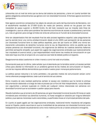 coherentes con el nivel de renta que se deriva del sistema de pensiones, y tener en cuenta también los
gastos obligatorios extraordinarias que genera vivir con diversidad funcional. El famoso agravio económico
comparativo.

Este agravio económico comparativo fue objeto de estudio por parte del Ayuntamiento de Barcelona, con
el escalofriante resultado de 27.000 €/año de media por persona, siendo en los grupos con más
necesidad de apoyo superior a 40.000 €/año. Es del todo necesario que se impulse esta línea de
investigación y que se utilice para ponderar los baremos económicos de acceso a prestaciones y servicios
y/o, más en general, para corregir el índice de renta de suficiencia en función de la diversidad funcional.

Ante tan desalentadora foto del resultado final de este proceso legislativo español, cabe preguntarse de
qué ha servido tener una norma antidiscriminación desde el año 2003; qué percepción de las personas
con diversidad funcional tiene la clase política española, para dar por buena en 2006 una norma tan
claramente vulneradora de derechos humanos como la Ley de Dependencia; cómo es posible que las
propias personas con diversidad funcional y los organismos de defensa de nuestros derechos hallamos
permitido semejante atropello; qué papel han jugado las organizaciones sindicales que tradicionalmente
han impulsado el avance social; y qué responsabilidad moral tienen los medios de comunicación en que
todo esto haya ocurrido al amparo de una ausencia casi total de debate público al respecto.

Desgranaremos estas cuestiones en orden inverso a como han sido enunciadas.

Comenzando pues por la última, cabe señalar que el desinterés por la temática social y el escaso sentido
crítico para abordar la información es un problema general de los medios de comunicación en España,
uno de los mayores déficits democráticos que arrastra nuestra joven monarquía parlamentaria.

La política parece reducirse a la lucha partidista y los grandes medios de comunicación actúan como
meros altavoces propagandísticos, cada cual al servicio de sus colores.

Como muestra de esta realidad podríamos señalar el escaso eco mediático que ha tenido la profusa
documentación elaborada a lo largo de todo el proceso por el Foro de Vida Independiente, nunca rebatida
con argumentos y siempre superada en interés por cualquier noticia relacionada con personas con
diversidad funcional que se suicidaban o pedían apoyo para hacerlo.

Resulta ilustrativo que el encierro de 20 personas con gran diversidad funcional durante 24 horas en sede
ministerial para reivindicar sus derechos humanos, no fuese recogido en absoluto por ninguna televisión
pública y que apenas mereciese cuatro escondidas y superficiales líneas en el principal periódico del país.

En cuanto al papel jugado por las organizaciones sindicales, tradicional-mente impulsoras del progreso
social en España, podría resumirse en que la invisibilidad de las personas con diversidad funcional como
trabajadores ha acabado visualizándonos como mera materia prima de un sector productivo emergente.



                                                   24

                                                   -
                                                   24
 
