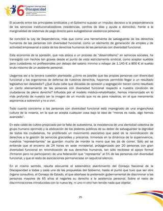 El acuerdo entre los principales sindicatos y el Gobierno supuso un impulso decisivo a la preponderancia
de los servicios institucionalizadores (residencias, centros de días y ayuda a domicilio), frente a la
marginalidad de sistemas de pago directo para autogestionar asistencia personal.

Se concibió la Ley de Dependencia, más que como una herramienta de salvaguarda de los derechos
humanos de las personas con diversidad funcional, como un elemento de generación de empleo y de
actividad empresarial a costa de los derechos humanos de las personas con diversidad funcional.

Esta economía de la opresión, que nos aboca a un proceso de “desarrollismo” en servicios sociales, ha
transigido con hechos tan graves desde el punto de vista estrictamente sindical, como aceptar sueldos
para cuidadores no profesionales por debajo del salario mínimo o rebajar de 1.145 € a 800 € el sueldo
bruto máximo de un asistente personal.

Llegamos así a la tercera cuestión planteada: ¿cómo es posible que las propias personas con diversidad
funcional y los organismos de defensa de nuestros derechos, hayamos permitido llegar a un resultado
legislativo tan desolador? ¿Qué duda cabe que décadas de opresión y segregación tienen como resultado
un cierto alienamiento de las personas con diversidad funcional respecto a nuestra condición de
ciudadanos de pleno derecho? Influidos por el modelo médico-rehabilitador, hemos interiorizado en lo
más profundo de nuestro ser la imagen de un mundo que no es para nosotros, en el que meramente
aspiramos a sobrevivir y no a vivir.

Todo cuanto concierne a las personas con diversidad funcional está impregnado de una enganchosa
cultura de la miseria, en la que se acepta cualquier cosa bajo la idea de “menos es nada, algo hemos
avanzado”.

En este caldo de cultivo propiciado por la falta de autoestima, la inexistencia de una identidad colectiva de
grupo humano oprimido y la abdicación de los poderes públicos de su deber de salvaguardar la dignidad
de todos los ciudadanos, ha proliferado un movimiento asociativo que pasó de la reivindicación de
derechos a la gestión de servicios graciables y precarios. Inmersos en la dinámica de la supervivencia,
nuestros “representantes” se guardan mucho de morder la mano que les da de comer. Sólo así se
entiende que el encierro de 24 horas en sede ministerial, protagonizado por 20 personas con gran
diversidad funcional en reivindicación de sus derechos humanos, tan sólo recibiese el apoyo formal
(firmaron pero no participaron) de una federación que “representa” al 5% de las personas con diversidad
funcional, y que el resto de asociaciones permaneciese en sepulcral silencio.

En el mismo sentido, resulta elocuente el sistemático asentimiento del Consejo Nacional de la
Discapacidad a todas y cada una de las propuestas del Gobierno, hasta el punto que tuvo que ser otro
órgano consultivo, el Consejo de Estado, el que abortase la pretensión gubernamental de discriminar a las
personas mayores de 65 años al negarles su derecho a la asistencia personal. Sobre el resto de
discriminaciones introducidas con la nueva ley, ni uno ni otro han tenido nada que objetar.



                                                    25

                                                    -
                                                    25
 