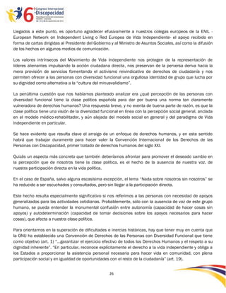 Llegados a este punto, es oportuno agradecer efusivamente a nuestros colegas europeos de la ENIL -
European Network on Independent Living o Red Europea de Vida Independiente- el apoyo recibido en
forma de cartas dirigidas al Presidente del Gobierno y al Ministro de Asuntos Sociales, así como la difusión
de los hechos en algunos medios de comunicación.

Los valores intrínsecos del Movimiento de Vida Independiente nos protegen de la representación de
líderes alienantes impulsando la acción ciudadana directa, nos preservan de la perversa deriva hacia la
mera provisión de servicios fomentando el activismo reivindicativo de derechos de ciudadanía y nos
permiten ofrecer a las personas con diversidad funcional una orgullosa identidad de grupo que lucha por
su dignidad como alternativa a la “cultura del minusvalidismo”.

La penúltima cuestión que nos habíamos planteado analizar era ¿qué percepción de las personas con
diversidad funcional tiene la clase política española para dar por buena una norma tan claramente
vulneradora de derechos humanos? Una respuesta breve, y no exenta de buena parte de razón, es que la
clase política tiene una visión de la diversidad funcional en línea con la percepción social general, anclada
en el modelo médico-rehabilitador, y aún alejada del modelo social en general y del paradigma de Vida
Independiente en particular.

Se hace evidente que resulta clave el arraigo de un enfoque de derechos humanos, y en este sentido
habrá que trabajar duramente para hacer valer la Convención Internacional de los Derechos de las
Personas con Discapacidad, primer tratado de derechos humanos del siglo XXI.

Quizás un aspecto más concreto que también deberíamos afrontar para promover el deseado cambio en
la percepción que de nosotros tiene la clase política, es el hecho de la ausencia de nuestra voz, de
nuestra participación directa en la vida política.

En el caso de España, salvo alguna escasísima excepción, el lema “Nada sobre nosotros sin nosotros” se
ha reducido a ser escuchados y consultados, pero sin llegar a la participación directa.

Este hecho resulta especialmente significativo si nos referimos a las personas con necesidad de apoyos
generalizados para las actividades cotidianas. Probablemente, sólo con la ausencia de voz de este grupo
humano, se pueda entender la monumental confusión entre autonomía (capacidad de hacer cosas sin
apoyos) y autodeterminación (capacidad de tomar decisiones sobre los apoyos necesarios para hacer
cosas), que afecta a nuestra clase política.

Para orientarnos en la superación de dificultades e inercias históricas, hay que tener muy en cuenta que
la ONU ha establecido una Convención de Derechos de las Personas con Diversidad Funcional que tiene
como objetivo (art. 1) “…garantizar el ejercicio efectivo de todos los Derechos Humanos y el respeto a su
dignidad inherente”. “En particular, reconoce explícitamente el derecho a la vida independiente y obliga a
los Estados a proporcionar la asistencia personal necesaria para hacer vida en comunidad, con plena
participación social y en igualdad de oportunidades con el resto de la ciudadanía” (art. 19).


                                                    26

                                                    -
                                                    26
 