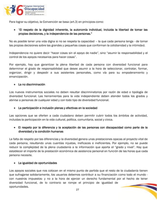 Para lograr su objetivo, la Convención se basa (art.3) en principios como:

    “El respeto de la dignidad inherente, la autonomía individual, incluida la libertad de tomar las
     propias decisiones, y la independencia de las personas.”

No es posible tener una vida digna si no se respeta la capacidad – la que cada persona tenga - de tomar
las propias decisiones sobre las grandes y pequeñas cosas que conforman la cotidianidad y la intimidad.

Independencia no quiere decir “hacer cosas sin el apoyo de nadie”, sino “asumir la responsabilidad y el
control de los apoyos necesarios para hacer cosas”.

Por ejemplo, hay que garantizar la plena libertad de cada persona con diversidad funcional para
determinar el grado de responsabilidad que desee asumir a la hora de seleccionar, contratar, formar,
organizar, dirigir y despedir a sus asistentes personales, como vía para su empoderamiento y
emancipación.

    La no discriminación

Los nuevos instrumentos sociales no deben resultar discriminatorios por razón de edad o tipología de
diversidad funcional. Las herramientas para la vida independiente deben atender todos los grados y
abrirse a personas de cualquier edad y con todo tipo de diversidad funcional.

    La participación e inclusión plenas y efectivas en la sociedad

Las opciones que se oferten a cada ciudadano deben permitir cubrir todos los ámbitos de actividad,
incluidas la participación en la vida cultural, política, comunitaria, social y cívica.

    El respeto por la diferencia y la aceptación de las personas con discapacidad como parte de la
     diversidad y la condición humanas

La falta de respeto por las diferencias y la diversidad genera unas prestaciones opacas al proyecto vital de
cada persona, resultando unas cuantías injustas, ineficaces e ineficientes. Por ejemplo, no se puede
reducir la complejidad de la plena ciudadanía a la información que aporta el “grado y nivel”. Hay que
establecer el importe de la prestación económica de asistencia personal en función de las horas que cada
persona necesite.

    La igualdad de oportunidades

Los apoyos sociales que nos colocan en el mismo punto de partida que el resto de la ciudadanía tienen
que sufragarse solidariamente, los usuarios debemos contribuir a su financiación como todo el mundo -
con nuestros impuestos- y no a la hora de ejercer un derecho fundamental por el hecho de tener
diversidad funcional, de lo contrario se rompe el principio de igualdad de
oportunidades.
                                                    27

                                                    -
                                                    27
 
