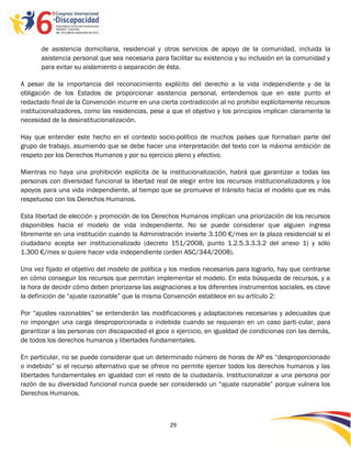 de asistencia domiciliaria, residencial y otros servicios de apoyo de la comunidad, incluida la
       asistencia personal que sea necesaria para facilitar su existencia y su inclusión en la comunidad y
       para evitar su aislamiento o separación de ésta.

A pesar de la importancia del reconocimiento explícito del derecho a la vida independiente y de la
obligación de los Estados de proporcionar asistencia personal, entendemos que en este punto el
redactado final de la Convención incurre en una cierta contradicción al no prohibir explícitamente recursos
institucionalizadores, como las residencias, pese a que el objetivo y los principios implican claramente la
necesidad de la desinstitucionalización.

Hay que entender este hecho en el contexto socio-político de muchos países que formaban parte del
grupo de trabajo, asumiendo que se debe hacer una interpretación del texto con la máxima ambición de
respeto por los Derechos Humanos y por su ejercicio pleno y efectivo.

Mientras no haya una prohibición explícita de la institucionalización, habrá que garantizar a todas las
personas con diversidad funcional la libertad real de elegir entre los recursos institucionalizadores y los
apoyos para una vida independiente, al tiempo que se promueve el tránsito hacia el modelo que es más
respetuoso con los Derechos Humanos.

Esta libertad de elección y promoción de los Derechos Humanos implican una priorización de los recursos
disponibles hacia el modelo de vida independiente. No se puede considerar que alguien ingresa
libremente en una institución cuando la Administración invierte 3.100 €/mes en la plaza residencial si el
ciudadano acepta ser institucionalizado (decreto 151/2008, punto 1.2.5.3.3.3.2 del anexo 1) y sólo
1.300 €/mes si quiere hacer vida independiente (orden ASC/344/2008).

Una vez fijado el objetivo del modelo de política y los medios necesarios para lograrlo, hay que centrarse
en cómo conseguir los recursos que permitan implementar el modelo. En esta búsqueda de recursos, y a
la hora de decidir cómo deben priorizarse las asignaciones a los diferentes instrumentos sociales, es clave
la definición de “ajuste razonable” que la misma Convención establece en su artículo 2:

Por “ajustes razonables” se entenderán las modificaciones y adaptaciones necesarias y adecuadas que
no impongan una carga desproporcionada o indebida cuando se requieran en un caso parti-cular, para
garantizar a las personas con discapacidad el goce o ejercicio, en igualdad de condicionas con las demás,
de todos los derechos humanos y libertades fundamentales.

En particular, no se puede considerar que un determinado número de horas de AP es “desproporcionado
o indebido” si el recurso alternativo que se ofrece no permite ejercer todos los derechos humanos y las
libertades fundamentales en igualdad con el resto de la ciudadanía. Institucionalizar a una persona por
razón de su diversidad funcional nunca puede ser considerado un “ajuste razonable” porque vulnera los
Derechos Humanos.



                                                   29

                                                   -
                                                   29
 
