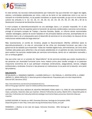 En este sentido, los recursos institucioalizadores (por institución hay que entender vivir según las reglas,
valores y prioridades establecidas por otros y esto se da tanto en las residencias como si se vive en
reclusión en el ámbito familiar), no se pueden considerar un ajuste razonable, ya que vivir en instituciones
vulnera los artículos 3, 5, 12, 13, 16, 17, 18, 20, 21, 22, 23, 24, 25, 26, 27, 28, 29 y 30 de la
Declaración Universal de los Derechos Humanos.

A nivel europeo, la desinstitucionalización es una estrategia clave y un proceso imparable. En el año
2009, el grupo Ad Hoc de expertos sobre la transición de servicios residenciales a servicios comunitarios,
entregó al comisario europeo de Trabajo y Asuntos Sociales, Spidla, un informe donde recomendaba
“adoptar estrategias y planes de acción basados en los principios básicos comunes, acompañados de un
calendario claro y de un presupuesto para el desarrollo de servicios en la comunidad y la clausura de las
instituciones residenciales de larga estancia”.

Más recientemente, el comité de ministros adoptó la Recomendación CM/Rec (20010)2 sobre la
desinstituzionalización y la vida en comunidad de los niños con diversidad funcional, que pide a los
gobiernos de los estados que emprendan “todas las medidas legisla-tivas, administrativas, así como otras
medidas adecuadas para adherirse a los principios establecidos en el apéndice de esta recomendación,
para sustituir los servicios residenciales por servicios comunitarios, dentro de un calendario razonable y
con un enfoque global”.

Hay que evitar caer en un proceso de “desarrollismo” de los servicios sociales que acabe visualizando a
las personas con diversidad funcional como mera materia prima para insuflar energía en la poderosa
maquinaria económica de la que participan empresas constructoras, aseguradoras, bancos, colegios
profesionales y sindicatos. Encerrar a las personas en instituciones no es parte de la solución, sino parte
del problema.

BIBLIOGRAFÍA
PIÉ BALAGUER, A., ROMAÑACH CABRERO, J. GUZMÁN CASTILLO, F., RIU PASCUAL, C., CENTENO ORTIZ, A., GÓMEZ
JIMÉNEZ, N., ARNAU RIPOLLÉS, S. Deconstruyendo la Dependencia. Propuestas para una vida independiente.
Editorial UOC, Barcelona 2012.

http://www.editorialuoc.cat/deconstruyendoladependencia-p-
990.html?language=es&cPath=1&zenid=5369ea1bd9f4ee26ed109038dd915a52

AUTORÍA COLECTIVA DELA AGENCIA DE ASUNTOS PRECARIOS TODAS AZIEN Y EL FORO DE VIDA INDEPENDIENTE
Cojos y precarias. Haciendo vidas que importan. Editorial Traficantes de sueños, Madrid 2011. Disponible gratis en
web:http://traficantes.net/index.php/editorial/catalogo/movimiento/Cojos-y-precarias.-Haciendo-vidas-que
importan

ALONSO GUEVARA, M. Nacida con AMC. Diversitas Ediciones, Santiago de Compostela 2009.
Disponible gratis en web: http://www.asoc-ies.org/diversitas/docs/nacida_amc.pdf

ROMAÑACH, J. Bioética al otro lado del espejo. Ediciones Diversitas - AIES, Santiago de
Compostela 2009
                                                     30

                                                       -
                                                       30
 
