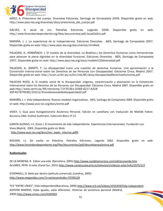 IAÑEZ, A. Prisioneros del cuerpo. Diversitas Ediciones, Santiago de Compostela 2009. Disponible gratis en web:
http://www.asoc-ies.org/diversitas/docs/prisioneros_del_cuerpo.pdf

GÁLVEZ, A. Jaula de oro. Patrañas Ediciones, Leganés 2008.                          Disponible    gratis   en    web:
http://www.forovidaindependiente.org/files/documentos/pdf/JaulaDeOro.pdf

MARAÑA, J. J. La experiencia de la independencia. Ediciones Diversitas - AIES, Santiago de Compostela 2007.
Disponible gratis en web: http://www.asoc-ies.org/documentos.htm#ledi

PALACIOS, A., ROMAÑACH, J. El modelo de la diversidad. La Bioética y los Derechos Humanos como herramientas
para alcanzar la plena dignidad en la diversidad funcional. Ediciones Diversitas - AIES, Santiago de Compostela
2007. Disponible gratis en web: http://www.asoc-ies.org/docs/modelo%20diversidad.pdf

PALACIOS, A., BARIFFI, F. La discapacidad como una cuestión de derechos humanos. Una aproximación a la
Convención Interna-cional sobre los Derechos de las Personas con Discapacidad. Ediciones Cinca, Madrid 2007.
Disponible gratis en web: http://turan.uc3m.es/uc3m/inst/BC/docs/discapacidadDerechosHumanos.pdf

PALACIOS RIZZO, A. El modelo social de la discapacidad: orígenes, caracterización y plasmación en la Convención
internacional sobre los Derechos de las Personas con Discapacidad. Ediciones Cinca, Madrid 2007. Disponible gratis en
web:http://www.cermi.es/NR/rdonlyres/71F353B1-DDB9-4217-A2C8-
99F4D7876EBD/20212/Elmodelosocialdediscapacidad2.pdf

MARAÑA, J. J. Vida Independiente. Nuevos modelos organizativos. AIES, Santiago de Compostela 2004. Disponible gratis
en web: http://www.asoc-ies.org/docs/vinmo.pdf

VASEY, S. Guía para Autogestionarla Asistencia Personal. Edición en castellano con traducción de Matilde Febrer.
Barcelona 2004. Institut Guttmann. Colección Blocs nº 15


GARCÍA ALONSO, J.V. (Coor.). El movimiento de vida independiente. Experiencias Internacionales. Fundación Luis
Vives,Madrid, 2003. Disponible gratis en Web:
 http://www.asoc-ies.org/docs/mvi_exper_internac.pdfR.

ROLDÁN, J.L. De vuelta en Palestina. Patrañas Ediciones, Leganés 2002. Disponible gratis en web:
http://www.forovidaindependiente.org/files/documentos/pdf/devueltaenpalestina.pdf

Audiovisuales

DE LA MORENA, R. Editar una vida (Barcelona, 2005) http://www.rauldelamorena.com/editarunavida.htm
ÁLVAREZ, PEPA A volar (Canal Sur, 2011) http://www.canalsuralacarta.es/television/video/a-volar/info/2975/127

O'DONNELL, D. Bailo por dentro (película comercial), (Londres, 2005)
http://www.megavideo.com/?s=seriesyonkis&v=797001Z8

TV3 “ENTRE LÍNIES”, Vida independent(Barcelona, 2009) http://www.tv3.cat/videos/1035459/Vida-independent
ASPAYM MADRID, Vidas iguales, vidas diferentes. Historias de asistencia personal (Madrid,
2009) http://www.vimeo.com/4364969
                                                       31

                                                         -
                                                         31
 