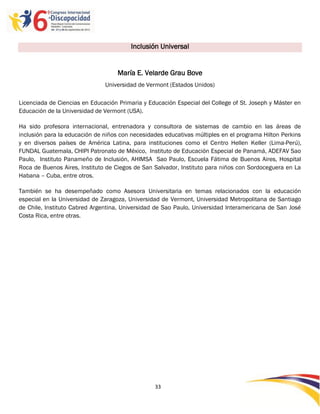 Inclusión Universal


                                    María E. Velarde Grau Bove
                               Universidad de Vermont (Estados Unidos)

Licenciada de Ciencias en Educación Primaria y Educación Especial del College of St. Joseph y Máster en
Educación de la Universidad de Vermont (USA).

Ha sido profesora internacional, entrenadora y consultora de sistemas de cambio en las áreas de
inclusión para la educación de niños con necesidades educativas múltiples en el programa Hilton Perkins
y en diversos países de América Latina, para instituciones como el Centro Hellen Keller (Lima-Perú),
FUNDAL Guatemala, CHIPI Patronato de México, Instituto de Educación Especial de Panamá, ADEFAV Sao
Paulo, Instituto Panameño de Inclusión, AHIMSA Sao Paulo, Escuela Fátima de Buenos Aires, Hospital
Roca de Buenos Aires, Instituto de Ciegos de San Salvador, Instituto para niños con Sordoceguera en La
Habana – Cuba, entre otros.

También se ha desempeñado como Asesora Universitaria en temas relacionados con la educación
especial en la Universidad de Zaragoza, Universidad de Vermont, Universidad Metropolitana de Santiago
de Chile, Instituto Cabred Argentina, Universidad de Sao Paulo, Universidad Interamericana de San José
Costa Rica, entre otras.




                                                 33

                                                 -
                                                 33
 