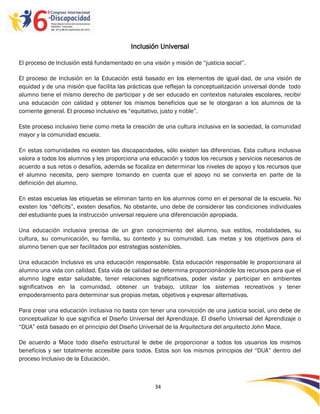 Inclusión Universal

El proceso de Inclusión está fundamentado en una visión y misión de “justicia social”.

El proceso de Inclusión en la Educación está basado en los elementos de igual-dad, de una visión de
equidad y de una misión que facilita las prácticas que reflejan la conceptualización universal donde todo
alumno tiene el mismo derecho de participar y de ser educado en contextos naturales escolares, recibir
una educación con calidad y obtener los mismos beneficios que se le otorgaran a los alumnos de la
corriente general. El proceso inclusivo es “equitativo, justo y noble”.

Este proceso inclusivo tiene como meta la creación de una cultura inclusiva en la sociedad, la comunidad
mayor y la comunidad escuela.

En estas comunidades no existen las discapacidades, sólo existen las diferencias. Esta cultura inclusiva
valora a todos los alumnos y les proporciona una educación y todos los recursos y servicios necesarios de
acuerdo a sus retos o desafíos, además se focaliza en determinar los niveles de apoyo y los recursos que
el alumno necesita, pero siempre tomando en cuenta que el apoyo no se convierta en parte de la
definición del alumno.

En estas escuelas las etiquetas se eliminan tanto en los alumnos como en el personal de la escuela. No
existen los “déficits”, existen desafíos. No obstante, uno debe de considerar las condiciones individuales
del estudiante pues la instrucción universal requiere una diferenciación apropiada.

Una educación inclusiva precisa de un gran conocimiento del alumno, sus estilos, modalidades, su
cultura, su comunicación, su familia, su contexto y su comunidad. Las metas y los objetivos para el
alumno tienen que ser facilitados por estrategias sostenibles.

Una educación Inclusiva es una educación responsable. Esta educación responsable le proporcionara al
alumno una vida con calidad. Esta vida de calidad se determina proporcionándole los recursos para que el
alumno logre estar saludable, tener relaciones significativas, poder visitar y participar en ambientes
significativos en la comunidad, obtener un trabajo, utilizar los sistemas recreativos y tener
empoderamiento para determinar sus propias metas, objetivos y expresar alternativas.

Para crear una educación inclusiva no basta con tener una convicción de una justicia social, uno debe de
conceptualizar lo que significa el Diseño Universal del Aprendizaje. El diseño Universal del Aprendizaje o
“DUA” está basado en el principio del Diseño Universal de la Arquitectura del arquitecto John Mace.

De acuerdo a Mace todo diseño estructural le debe de proporcionar a todos los usuarios los mismos
beneficios y ser totalmente accesible para todos. Estos son los mismos principios del “DUA” dentro del
proceso Inclusivo de la Educación.



                                                   34

                                                   -
                                                   34
 