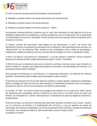 El “DUA” consta de tres elementos fundamentales e importantísimos:

1. Múltiples y variados medios o formas de presentación y de representación

2. Múltiples y variados medios o formas de expresión

3. Múltiples y variados medios o formas de evaluación (CAST)

Los procesos inclusivos justifican y sostienen que la “meta” de la educación en este siglo XXI no es en su
totalidad la adquisición de competencias y criterios académicos, pero sí la adquisición de un aprendizaje
universal donde la norma es la “diversidad”. Dentro de este marco uno favorece tanto lo académico como
lo social y lo humano.

El “diseño universal del aprendizaje” está basado en una planificación “a priori”, así mismo esta
planificación favorece una postura de anticipación de la enseñanza y del aprendizaje de los alumnos y la
„diferenciación” de tal enseñanza. Está basada en las modalidades, ritmos, estilos de aprendizaje e
inteligencias múltiples de todos los alumnos y de esta manera consigue “iluminar” y respetarlos a todos.

El DUA no se basa en una postura de “remediación” y no es de carácter “a posteriori” donde el docente
espera que el estudiante falle y tenga problemas para poder “curarlo” ó cambiarlo.

El DUA formula que la enseñanza tiene que ser relevante, autentica, funcional, social y que empodere al
alumno. Refleja un “proceso” que integra las disciplinas, es temático y es diversificado. El contenido y la
instrucción de este diseño es flexible.

Este proceso es facilitado por la “co-ensenanza”, el “aprendizaje cooperativo” y la utilización de “sistema
de pares”: pares tutores, pares amigos, pares entrenadores y pares voceros”.

El elemento de evaluación dentro de este diseño es auténtico, variado, flexible y respeta las modalidades,
estilos y etiologías de todos los alumnos. Está basado en la flexibilidad de expresión que se le otorga al
estudiante al valorar y afirmar sus expresiones que reflejan su aprendizaje.

En síntesis el “DUA” no funciona donde los paradigmas son basados en una cultura de “déficit” donde
los estudiantes son etiquetados, donde el estudiante es visto como un ser débil, donde se valora una
filosofía de “benevolencia” y donde “estereotipamos” al estudiante con posturas rígidas de enseñanza y
de aprendizaje.

El DUA es la base y la estructura necesaria para desarrollar procesos inclusivos y por lo tanto requiere
que el currículum sea flexible o la flexibilización del currículum, y que se respeten los estilos de
aprendizaje, las diferentes modalidades, los ritmos, los procesamientos auditivos y visuales, las diferentes
memorias y los intereses de todos los alumnos del salón o aula de clases, donde
se respeta a la familia

                                                    35

                                                    -
                                                    35
 