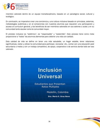 miembro valorado dentro de un equipo transdisciplinario, basado en un paradigma social, cultural y
ecológico.

En conclusión, es imperativo crear una conciencia y una cultura inclusiva basada en principios, sistemas,
metodologías auténticas y en el compromiso con nuestros alumnos que requieren una participación y
acceso al currículum general, y los beneficios de ser miembros valorados en sus salones o aulas y en su
comunidad tanto escolar como la comunidad mayor.

El proceso inclusivo es “sistémico”, es “responsable” y “sostenible”. Este proceso tiene como meta
proporcionar a “todos” los alumnos elementos para obtener una vida con calidad.

Esta calidad de vida se define en tener una vida saludable, un hogar estable, tener relaciones
significativas, visitar y utilizar la comunidad para participar, recrearse etc., contar con una educación post
secundaria o media y con un trabajo competitivo, de apoyo, cooperativo o de servicio donde todo ser sea
valorado.




                                       Inclusión
                                       Universal
                                   Estudiantes que Presentan
                                         Retos Múltiples

                                                   Medellín, Colombia
                                                    Dra. Maria E. Grau Bove




                                                     36

                                                     -
                                                     36
 