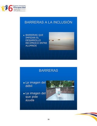 BARRERAS A LA INCLUSIÓN


   BARRERAS QUE
    IMPIDAN EL
    DESARROLLO
    RECÍPROCO ENTRE
    ALUMNOS




             BARRERAS


   La imagen del
    débil

   La imagen del
    que pide
    ayuda




                              2593838
                      38
 