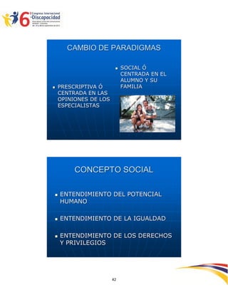 CAMBIO DE PARADIGMAS

                           SOCIAL Ó
                            CENTRADA EN EL
                            ALUMNO Y SU
   PRESCRIPTIVA Ó          FAMILIA
    CENTRADA EN LAS
    OPINIONES DE LOS
    ESPECIALISTAS




         CONCEPTO SOCIAL

   ENTENDIMIENTO DEL POTENCIAL
    HUMANO

   ENTENDIMIENTO DE LA IGUALDAD

   ENTENDIMIENTO DE LOS DERECHOS
    Y PRIVILEGIOS




                                             2594242
                       42
 