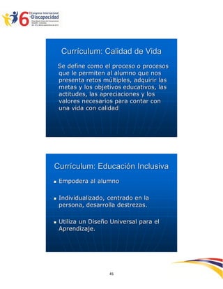Currículum: Calidad de Vida
    Se define como el proceso o procesos
    que le permiten al alumno que nos
    presenta retos múltiples, adquirir las
    metas y los objetivos educativos, las
    actitudes, las apreciaciones y los
    valores necesarios para contar con
    una vida con calidad




Currículum: Educación Inclusiva
   Empodera al alumno

   Individualizado, centrado en la
    persona, desarrolla destrezas.

   Utiliza un Diseño Universal para el
    Aprendizaje.




                                             2594545
                     45
 