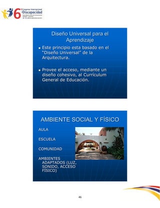 Diseño Universal para el
             Aprendizaje
   Este principio esta basado en el
    “Diseño Universal” de la
    Arquitectura.

   Provee el acceso, mediante un
    diseño cohesivo, al Currículum
    General de Educación.




    AMBIENTE SOCIAL Y FÍSICO
AULA

ESCUELA

COMUNIDAD

AMBIENTES
 ADAPTADOS (LUZ,
 SONIDO, ACCESO
 FÍSICO)




                                       2594646
                     46
 