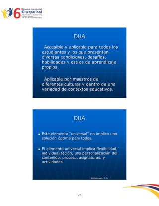 DUA
     Accesible y aplicable para todos los
    estudiantes y los que presentan
    diversas condiciones, desafíos,
    habilidades y estilos de aprendizaje
    propios.

     Aplicable por maestros de
    diferentes culturas y dentro de una
    variedad de contextos educativos.




                     DUA

   Este elemento “universal” no implica una
    solución óptima para todos.

   El elemento universal implica flexibilidad,
    individualización, una personalización del
    contenido, proceso, asignaturas, y
    actividades.



                               Wehmeyer, M.l   .


                                                   2594747
                        47
 