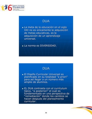 DUA
   La meta de la educación en el siglo
    XXI no es únicamente la adquisición
    de metas educativas, es la
    adquisición de un aprendizaje
    universal.

   La norma es DIVERSIDAD.




                    DUA
   El Diseño Curricular Universal es
    planificado en su totalidad “a priori”
    para así llegar a un número más
    amplio de alumnos.

   EL DUA contrasta con el currículum
    típico, “a posteriori” el cual es
    fundamentado en una perspectiva de
    “remediación” donde los cambios se
    hacen después del planeamiento
    curricular.


                                             2594848
                      48
 