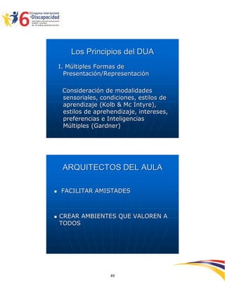 Los Principios del DUA
    I. Múltiples Formas de
      Presentación/Representación

     Consideración de modalidades
     sensoriales, condiciones, estilos de
     aprendizaje (Kolb & Mc Intyre),
     estilos de aprehendizaje, intereses,
     preferencias e Inteligencias
     Múltiples (Gardner)




     ARQUITECTOS DEL AULA

   FACILITAR AMISTADES



   CREAR AMBIENTES QUE VALOREN A
    TODOS




                                            2594949
                     49
 
