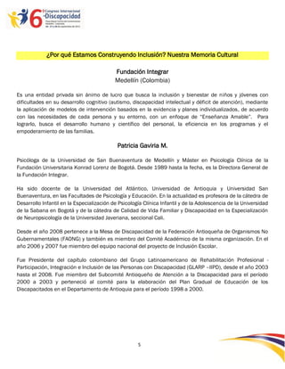 ¿Por qué Estamos Construyendo Inclusión? Nuestra Memoria Cultural

                                           Fundación Integrar
                                           Medellín (Colombia)

Es una entidad privada sin ánimo de lucro que busca la inclusión y bienestar de niños y jóvenes con
dificultades en su desarrollo cognitivo (autismo, discapacidad intelectual y déficit de atención), mediante
la aplicación de modelos de intervención basados en la evidencia y planes individualizados, de acuerdo
con las necesidades de cada persona y su entorno, con un enfoque de “Enseñanza Amable”. Para
lograrlo, busca el desarrollo humano y científico del personal, la eficiencia en los programas y el
empoderamiento de las familias.

                                            Patricia Gaviria M.

Psicóloga de la Universidad de San Buenaventura de Medellín y Máster en Psicología Clínica de la
Fundación Universitaria Konrad Lorenz de Bogotá. Desde 1989 hasta la fecha, es la Directora General de
la Fundación Integrar.

Ha sido docente de la Universidad del Atlántico, Universidad de Antioquia y Universidad San
Buenaventura, en las Facultades de Psicología y Educación. En la actualidad es profesora de la cátedra de
Desarrollo Infantil en la Especialización de Psicología Clínica Infantil y de la Adolescencia de la Universidad
de la Sabana en Bogotá y de la cátedra de Calidad de Vida Familiar y Discapacidad en la Especialización
de Neuropsicología de la Universidad Javeriana, seccional Cali.

Desde el año 2008 pertenece a la Mesa de Discapacidad de la Federación Antioqueña de Organismos No
Gubernamentales (FAONG) y también es miembro del Comité Académico de la misma organización. En el
año 2006 y 2007 fue miembro del equipo nacional del proyecto de Inclusión Escolar.

Fue Presidente del capítulo colombiano del Grupo Latinoamericano de Rehabilitación Profesional -
Participación, Integración e Inclusión de las Personas con Discapacidad (GLARP –IIPD), desde el año 2003
hasta el 2008. Fue miembro del Subcomité Antioqueño de Atención a la Discapacidad para el período
2000 a 2003 y perteneció al comité para la elaboración del Plan Gradual de Educación de los
Discapacitados en el Departamento de Antioquia para el período 1998 a 2000.




                                                     5

                                                     -5
                                                     -
 