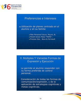 Preferencias e Intereses

   Utilización de planes centrado en el
    alumno y en su familia

              Plan Personal Futuro, Mount, B;
              McGill Action Plans “MAPS”;
              Proceso Oso, Bove & Perreault




II Múltiples Y Variadas Formas de
      Expresión y Ejecución

    Le permite al alumno responder con
    su forma preferida de control
    personal.

    Consideración de todas las formas de
    comunicación/expresión, y de la
    aplicación de estrategias cognitivas y
    metas cognitivas.



                                                 2595353
                          53
 