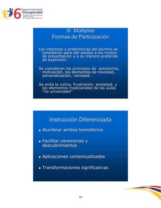 III Múltiples
        Formas de Participación

Los intereses y preferencias del alumno se
  consideran para dar pautas a los modos
  de presentación y a su manera preferida
  de expresión.

Se consideran los principios de autonomía,
 motivación, los elementos de novedad,
 personalización, variedad…

Se evita la rutina, frustración, ansiedad, y
 los elementos tradicionales de las aulas
 “no universales”




       Instrucción Diferenciada
   Alumbrar ambos hemisferios

   Facilitar conexiones y
    descubrimientos

   Aplicaciones contextualizadas

   Transformaciones significativas




                                               2595454
                      54
 
