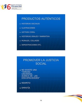 PRODUCTOS AUTÉNTICOS
   HISTORIAS SOCIALES

   ILUSTRACIONES

   LECTURA CORAL

   HISTORIAS ORALES Y NARRATIVA

   MURALES, COLLAGES

   DEMOSTRACIONES ETC.




     PROMOVER LA JUSTICIA
           SOCIAL

   NO EXISTE UNA
    “VERDAD
    UNIVERSAL
    ACERCA DE LAS
    DISCAPACIDADES”

   RESPETO

   EMPATÍA




                                   2595656
                         56
 