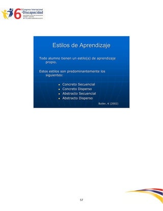 Estilos de Aprendizaje

Todo alumno tienen un estilo(s) de aprendizaje
   propio.

Estos estilos son predominantemente los
    siguientes:

              Concreto Secuencial
              Concreto Disperso
              Abstracto Secuencial
              Abstracto Disperso
                                      Butler, K (2002)




                                                         2595757
                         57
 