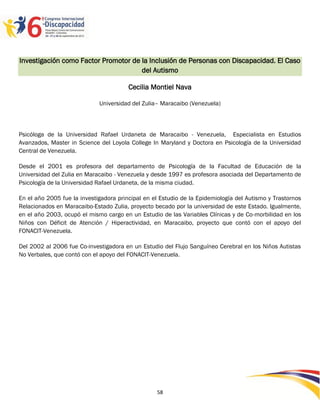 Investigación como Factor Promotor de la Inclusión de Personas con Discapacidad. El Caso
                                      del Autismo

                                        Cecilia Montiel Nava

                             Universidad del Zulia– Maracaibo (Venezuela)



Psicóloga de la Universidad Rafael Urdaneta de Maracaibo - Venezuela, Especialista en Estudios
Avanzados, Master in Science del Loyola College In Maryland y Doctora en Psicología de la Universidad
Central de Venezuela.

Desde el 2001 es profesora del departamento de Psicología de la Facultad de Educación de la
Universidad del Zulia en Maracaibo - Venezuela y desde 1997 es profesora asociada del Departamento de
Psicología de la Universidad Rafael Urdaneta, de la misma ciudad.

En el año 2005 fue la investigadora principal en el Estudio de la Epidemiología del Autismo y Trastornos
Relacionados en Maracaibo-Estado Zulia, proyecto becado por la universidad de este Estado. Igualmente,
en el año 2003, ocupó el mismo cargo en un Estudio de las Variables Clínicas y de Co-morbilidad en los
Niños con Déficit de Atención / Hiperactividad, en Maracaibo, proyecto que contó con el apoyo del
FONACIT-Venezuela.

Del 2002 al 2006 fue Co-investigadora en un Estudio del Flujo Sanguíneo Cerebral en los Niños Autistas
No Verbales, que contó con el apoyo del FONACIT-Venezuela.




                                                                                                2595858
                                                  58
 