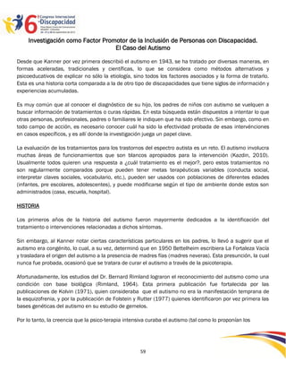 Investigación como Factor Promotor de la Inclusión de Personas con Discapacidad.
                                   El Caso del Autismo

Desde que Kanner por vez primera describió el autismo en 1943, se ha tratado por diversas maneras, en
formas aceleradas, tradicionales y científicas, lo que se considera como métodos alternativos y
psicoeducativos de explicar no sólo la etiología, sino todos los factores asociados y la forma de tratarlo.
Esta es una historia corta comparada a la de otro tipo de discapacidades que tiene siglos de información y
experiencias acumuladas.

Es muy común que al conocer el diagnóstico de su hijo, los padres de niños con autismo se vuelquen a
buscar información de tratamientos o curas rápidas. En esta búsqueda están dispuestos a intentar lo que
otras personas, profesionales, padres o familiares le indiquen que ha sido efectivo. Sin embargo, como en
todo campo de acción, es necesario conocer cuál ha sido la efectividad probada de esas intervénciones
en casos específicos, y es allí donde la investigación juega un papel clave.

La evaluación de los tratamientos para los trastornos del espectro autista es un reto. El autismo involucra
muchas áreas de funcionamientos que son blancos apropiados para la intervención (Kazdin, 2010).
Usualmente todos quieren una respuesta a ¿cuál tratamiento es el mejor?, pero estos tratamientos no
son regularmente comparados porque pueden tener metas terapéuticas variables (conducta social,
interpretar claves sociales, vocabulario, etc.), pueden ser usados con poblaciones de diferentes edades
(infantes, pre escolares, adolescentes), y puede modificarse según el tipo de ambiente donde estos son
administrados (casa, escuela, hospital).

HISTORIA

Los primeros años de la historia del autismo fueron mayormente dedicados a la identificación del
tratamiento o intervenciones relacionadas a dichos síntomas.

Sin embargo, al Kanner notar ciertas características particulares en los padres, lo llevó a sugerir que el
autismo era congénito, lo cual, a su vez, determinó que en 1950 Bettelheim escribiera La Fortaleza Vacía
y trasladara el origen del autismo a la presencia de madres fías (madres neveras). Esta presunción, la cual
nunca fue probada, ocasionó que se tratara de curar el autismo a través de la psicoterapia.

Afortunadamente, los estudios del Dr. Bernard Rimland lograron el reconocimiento del autismo como una
condición con base biológica (Rimland, 1964). Esta primera publicación fue fortalecida por las
publicaciones de Kolvin (1971), quien consideraba que el autismo no era la manifestación temprana de
la esquizofrenia, y por la publicación de Folstein y Rutter (1977) quienes identificaron por vez primera las
bases genéticas del autismo en su estudio de gemelos.

Por lo tanto, la creencia que la psico-terapia intensiva curaba el autismo (tal como lo proponían los



                                                                                                        2595959
                                                     59
 