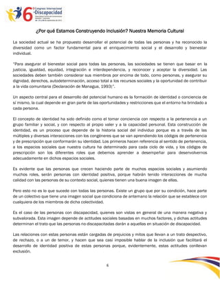 ¿Por qué Estamos Construyendo Inclusión? Nuestra Memoria Cultural

La sociedad actual se ha propuesto desarrollar el potencial de todas las personas y ha reconocido la
diversidad como un factor fundamental para el enriquecimiento social y el desarrollo y bienestar
individual.

“Para asegurar el bienestar social para todas las personas, las sociedades se tienen que basar en la
justicia, igualdad, equidad, integración e interdependencia, y reconocer y aceptar la diversidad. Las
sociedades deben también considerar sus miembros por encima de todo, como personas, y asegurar su
dignidad, derechos, autodeterminación, acceso total a los recursos sociales y la oportunidad de contribuir
a la vida comunitaria (Declaración de Managua, 1993)”.

Un aspecto central para el desarrollo del potencial humano es la formación de identidad o conciencia de
sí mismo, la cual depende en gran parte de las oportunidades y restricciones que el entorno ha brindado a
cada persona.

El concepto de identidad ha sido definido como el tomar conciencia con respecto a la pertenencia a un
grupo familiar y social, y con respecto al propio valer y a la capacidad personal. Esta construcción de
identidad, es un proceso que depende de la historia social del individuo porque es a través de las
múltiples y diversas interacciones con los congéneres que se van aprendiendo los códigos de pertenencia
y de prescripción que conformarán su identidad. Los primeros hacen referencia al sentido de pertenencia,
a los espacios sociales que nuestra cultura ha determinado para cada ciclo de vida, y los códigos de
prescripción son los diferentes roles que debemos aprender a desempeñar para desenvolvernos
adecuadamente en dichos espacios sociales.

Es evidente que las personas que crecen haciendo parte de muchos espacios sociales y asumiendo
muchos roles, serán personas con identidad positiva, porque habrán tenido interacciones de mucha
calidad con las personas de su contexto social, quienes tienen una buena imagen de ellas.

Pero esto no es lo que sucede con todas las personas. Existe un grupo que por su condición, hace parte
de un colectivo que tiene una imagen social que condiciona de antemano la relación que se establece con
cualquiera de los miembros de dicha colectividad.

Es el caso de las personas con discapacidad, quienes son vistas en general de una manera negativa y
subvalorada. Esta imagen depende de actitudes sociales basadas en muchos factores, y dichas actitudes
determinan el trato que las personas no discapacitadas darán a aquellas en situación de discapacidad.

Las relaciones con estas personas están cargadas de prejuicios y mitos que llevan a un trato despectivo,
de rechazo, o a un de temor, y hacen que sea casi imposible hablar de la inclusión que facilitará el
desarrollo de identidad positiva de estas personas porque, evidentemente, estas actitudes conllevan
exclusión.


                                                   6

                                                   -6
                                                   -
 