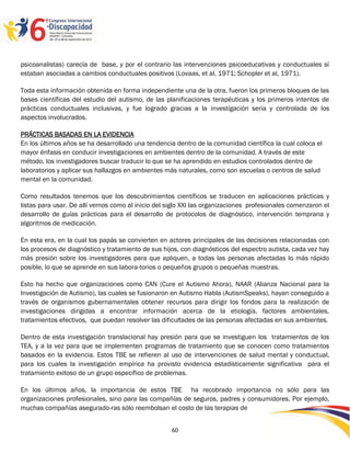psicoanalistas) carecía de base, y por el contrario las intervenciones psicoeducativas y conductuales sί
estaban asociadas a cambios conductuales positivos (Lovaas, et al, 1971; Schopler et al, 1971).

Toda esta información obtenida en forma independiente una de la otra, fueron los primeros bloques de las
bases científicas del estudio del autismo, de las planificaciones terapéuticas y los primeros intentos de
prácticas conductuales inclusivas, y fue logrado gracias a la investígación seria y controlada de los
aspectos involucrados.

PRÁCTICAS BASADAS EN LA EVIDENCIA
En los últimos años se ha desarrollado una tendencia dentro de la comunidad científica la cual coloca el
mayor énfasis en conducir investigaciones en ambientes dentro de la comunidad. A través de este
método, los investigadores buscar traducir lo que se ha aprendido en estudios controlados dentro de
laboratorios y aplicar sus hallazgos en ambientes más naturales, como son escuelas o centros de salud
mental en la comunidad.

Como resultados tenemos que los descubrimientos científicos se traducen en aplicaciones prácticas y
listas para usar. De allí vemos como al inicio del siglo XXI las organizaciones profesionales comenzaron el
desarrollo de guías prácticas para el desarrollo de protocolos de diagnóstico, intervención temprana y
algoritmos de medicación.

En esta era, en la cual los papás se convierten en actores principales de las decisiones relacionadas con
los procesos de diagnóstico y tratamiento de sus hijos, con diagnósticos del espectro autista, cada vez hay
más presión sobre los investigadores para que apliquen, a todas las personas afectadas lo más rápido
posible, lo que se aprende en sus labora-torios o pequeños grupos o pequeñas muestras.

Esto ha hecho que organizaciones como CAN (Cure el Autismo Ahora), NAAR (Alianza Nacional para la
Investigación de Autismo), las cuales se fusionaron en Autismo Habla (AutismSpeaks), hayan conseguido a
través de organismos gubernamentales obtener recursos para dirigir los fondos para la realización de
investigaciones dirigidas a encontrar información acerca de la etiología, factores ambientales,
tratamientos efectivos, que puedan resolver las dificultades de las personas afectadas en sus ambientes.

Dentro de esta investigación translacional hay presión para que se investiguen los tratamientos de los
TEA, y a la vez para que se implementen programas de tratamiento que se conocen como tratamientos
basados en la evidencia. Estos TBE se refieren al uso de intervenciones de salud mental y conductual,
para los cuales la investigación empírica ha provisto evidencia estadísticamente significativa para el
tratamiento exitoso de un grupo específico de problemas.

En los últimos años, la importancia de estos TBE ha recobrado importancia no sólo para las
organizaciones profesionales, sino para las compañías de seguros, padres y consumidores. Por ejemplo,
muchas compañías asegurado-ras sólo reembolsan el costo de las terapias de

                                                                                                   2596060
                                                    60
 