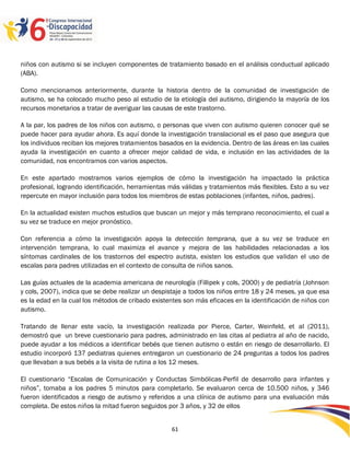 niños con autismo si se incluyen componentes de tratamiento basado en el análisis conductual aplicado
(ABA).

Como mencionamos anteriormente, durante la historia dentro de la comunidad de investigación de
autismo, se ha colocado mucho peso al estudio de la etiología del autismo, dirigiendo la mayoría de los
recursos monetarios a tratar de averiguar las causas de este trastorno.

A la par, los padres de los niños con autismo, o personas que viven con autismo quieren conocer qué se
puede hacer para ayudar ahora. Es aquí donde la investigación translacional es el paso que asegura que
los individuos reciban los mejores tratamientos basados en la evidencia. Dentro de las áreas en las cuales
ayuda la investigación en cuanto a ofrecer mejor calidad de vida, e inclusión en las actividades de la
comunidad, nos encontramos con varios aspectos.

En este apartado mostramos varios ejemplos de cómo la investigación ha impactado la práctica
profesional, logrando identificación, herramientas más válidas y tratamientos más flexibles. Esto a su vez
repercute en mayor inclusión para todos los miembros de estas poblaciones (infantes, niños, padres).

En la actualidad existen muchos estudios que buscan un mejor y más temprano reconocimiento, el cual a
su vez se traduce en mejor pronóstico.

Con referencia a cómo la investigación apoya la detección temprana, que a su vez se traduce en
intervención temprana, lo cual maximiza el avance y mejora de las habilidades relacionadas a los
síntomas cardinales de los trastornos del espectro autista, existen los estudios que validan el uso de
escalas para padres utilizadas en el contexto de consulta de niños sanos.

Las guías actuales de la academia americana de neurología (Fillipek y cols, 2000) y de pediatría (Johnson
y cols, 2007), indica que se debe realizar un despistaje a todos los niños entre 18 y 24 meses, ya que esa
es la edad en la cual los métodos de cribado existentes son más eficaces en la identificación de niños con
autismo.

Tratando de llenar este vacío, la investigación realizada por Pierce, Carter, Weinfeld, et al (2011),
demostró que un breve cuestionario para padres, administrado en las citas al pediatra al año de nacido,
puede ayudar a los médicos a identificar bebés que tienen autismo o están en riesgo de desarrollarlo. El
estudio incorporó 137 pediatras quienes entregaron un cuestionario de 24 preguntas a todos los padres
que llevaban a sus bebés a la visita de rutina a los 12 meses.

El cuestionario “Escalas de Comunicación y Conductas Simbólicas-Perfil de desarrollo para infantes y
niños”, tomaba a los padres 5 minutos para completarlo. Se evaluaron cerca de 10.500 niños, y 346
fueron identificados a riesgo de autismo y referidos a una clínica de autismo para una evaluación más
completa. De estos niños la mitad fueron seguidos por 3 años, y 32 de ellos

                                                                                                  2596161
                                                   61
 