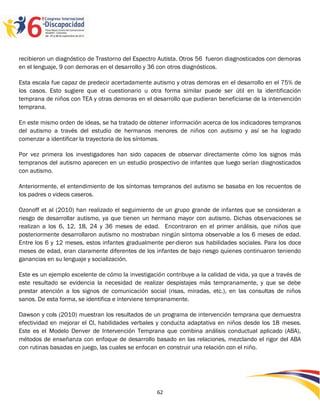 recibieron un diagnóstico de Trastorno del Espectro Autista. Otros 56 fueron diagnosticados con demoras
en el lenguaje, 9 con demoras en el desarrollo y 36 con otros diagnósticos.

Esta escala fue capaz de predecir acertadamente autismo y otras demoras en el desarrollo en el 75% de
los casos. Esto sugiere que el cuestionario u otra forma similar puede ser útil en la identificación
temprana de niños con TEA y otras demoras en el desarrollo que pudieran beneficiarse de la intervención
temprana.

En este mismo orden de ideas, se ha tratado de obtener información acerca de los indicadores tempranos
del autismo a través del estudio de hermanos menores de niños con autismo y así se ha logrado
comenzar a identificar la trayectoria de los síntomas.

Por vez primera los investigadores han sido capaces de observar directamente cómo los signos más
tempranos del autismo aparecen en un estudio prospectivo de infantes que luego serían diagnosticados
con autismo.

Anteriormente, el entendimiento de los síntomas tempranos del autismo se basaba en los recuentos de
los padres o videos caseros.

Ozonoff et al (2010) han realizado el seguimiento de un grupo grande de infantes que se consideran a
riesgo de desarrollar autismo, ya que tienen un hermano mayor con autismo. Dichas observaciones se
realizan a los 6, 12, 18, 24 y 36 meses de edad. Encontraron en el primer análisis, que niños que
posteriormente desarrollaron autismo no mostraban ningún síntoma observable a los 6 meses de edad.
Entre los 6 y 12 meses, estos infantes gradualmente per-dieron sus habilidades sociales. Para los doce
meses de edad, eran claramente diferentes de los infantes de bajo riesgo quienes continuaron teniendo
ganancias en su lenguaje y socialización.

Este es un ejemplo excelente de cómo la investigación contribuye a la calidad de vida, ya que a través de
este resultado se evidencia la necesidad de realizar despistajes más tempranamente, y que se debe
prestar atención a los signos de comunicación social (risas, miradas, etc.), en las consultas de niños
sanos. De esta forma, se identifica e interviene tempranamente.

Dawson y cols (2010) muestran los resultados de un programa de intervención temprana que demuestra
efectividad en mejorar el CI, habilidades verbales y conducta adaptativa en niños desde los 18 meses.
Este es el Modelo Denver de Intervención Temprana que combina análisis conductual aplicado (ABA),
métodos de enseñanza con enfoque de desarrollo basado en las relaciones, mezclando el rigor del ABA
con rutinas basadas en juego, las cuales se enfocan en construir una relación con el niño.




                                                                                                 2596262
                                                   62
 