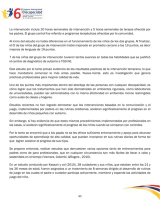 La intervención incluía 20 horas semanales de intervención y 5 horas semanales de terapia ofrecida por
los padres. El grupo control fue referido a programas terapéuticos ofrecidos por la comunidad.

Al inicio del estudio no había diferencias en el funcionamiento de los niños de los dos grupos. Al finalizar,
el CI de los niños del grupo de intervención había mejorado en promedio cercano a los 19 puntos, es decir
mejoras de lenguaje de 19 puntos.

7 de los niños del grupo de intervención tuvieron tantos avances en todas las habilidades que se justificó
el cambio de diagnóstico de autismo a TGD-NE.

Este estudio por lo tanto provee evidencia de los resultados positivos de la intervención temprana, lo que
hace mandatorio comenzar lo más antes posible. Nueva-mente, esto es investigación que genera
prácticas profesionales para mejorar calidad de vida.

Uno de los puntos más importantes dentro del abordaje de las personas con cualquier discapacidad, es
cómo lograr que los tratamientos que han sido demostrados en ambientes rigurosos, como laboratorios
de universidades, puedan ser administrados con la misma efectividad en ambientes menos restringidos
como aulas de clases u hogares.

Estudios recientes no han logrado demostrar que las intervenciones basadas en la comunicación y el
juego, implementadas por padres en las rutinas cotidianas, aceleran significativamente el progreso en el
desarrollo de niños pequeños con autismo.

Sin embargo, sí hay evidencia de que estos mismos procedimientos implementados por profesionales en
las casas, sí aceleran significativamente el progreso de los niños cuando se comparan con controles.

Por lo tanto se encontró que a los papás no se les ofrece suficiente entrenamiento y apoyo para alcanzar
oportunidades de aprendizaje de alta calidad, que puedan incorporar en sus rutinas diarias de forma tal
que logren acelerar el progreso de sus hijos.

Se propone entonces, realizar estudios que demuestren varias opciones tanto de entrenamientos para
padres como de para profesionales, que en cualquier circunstancia son más fáciles de llevar a cabo y
sostenibles en el tiempo (Vismara, Colombi, &Rogers , 2010).

En un estudio conducido por Kassari y col (2010), 38 cuidadores y sus niños, que estaban entre los 21 y
los 36 meses de edad, fueron asignados a un tratamiento de 8 semanas dirigido al desarrollo de rutinas
de juego en las cuales el padre o cuidador participa activamente, mantiene y expande las actividades de
juego del niño.



                                                                                                     2596363
                                                     63
 