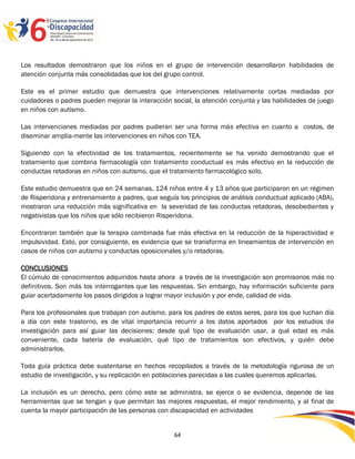 Los resultados demostraron que los niños en el grupo de intervención desarrollaron habilidades de
atención conjunta más consolidadas que los del grupo control.

Este es el primer estudio que demuestra que intervenciones relativamente cortas mediadas por
cuidadores o padres pueden mejorar la interacción social, la atención conjunta y las habilidades de juego
en niños con autismo.

Las intervenciones mediadas por padres pudieran ser una forma más efectiva en cuanto a costos, de
diseminar amplia-mente las intervenciones en niños con TEA.

Siguiendo con la efectividad de los tratamientos, recientemente se ha venido demostrando que el
tratamiento que combina farmacología con tratamiento conductual es más efectivo en la reducción de
conductas retadoras en niños con autismo, que el tratamiento farmacológico solo.

Este estudio demuestra que en 24 semanas, 124 niños entre 4 y 13 años que participaron en un régimen
de Risperidona y entrenamiento a padres, que seguía los principios de análisis conductual aplicado (ABA),
mostraron una reducción más significativa en la severidad de las conductas retadoras, desobedientes y
negativistas que los niños que sólo recibieron Risperidona.

Encontraron también que la terapia combinada fue más efectiva en la reducción de la hiperactividad e
impulsividad. Esto, por consiguiente, es evidencia que se transforma en lineamientos de intervención en
casos de niños con autismo y conductas oposicionales y/o retadoras.

CONCLUSIONES
El cúmulo de conocimientos adquiridos hasta ahora a través de la investigación son promisorios más no
definitivos. Son más los interrogantes que las respuestas. Sin embargo, hay información suficiente para
guiar acertadamente los pasos dirigidos a lograr mayor inclusión y por ende, calidad de vida.

Para los profesionales que trabajan con autismo, para los padres de estos seres, para los que luchan día
a día con este trastorno, es de vital importancia recurrir a los datos aportados por los estudios de
investigación para así guiar las decisiones: desde qué tipo de evaluación usar, a qué edad es más
conveniente, cada batería de evaluación, qué tipo de tratamientos son efectivos, y quién debe
administrarlos.

Toda guía práctica debe sustentarse en hechos recopilados a través de la metodología rigurosa de un
estudio de investigación, y su replicación en poblaciones parecidas a las cuales queremos aplicarlas.

La inclusión es un derecho, pero cómo este se administra, se ejerce o se evidencia, depende de las
herramientas que se tengan y que permitan las mejores respuestas, el mejor rendimiento, y al final de
cuenta la mayor participación de las personas con discapacidad en actividades

                                                                                                 2596464
                                                   64
 